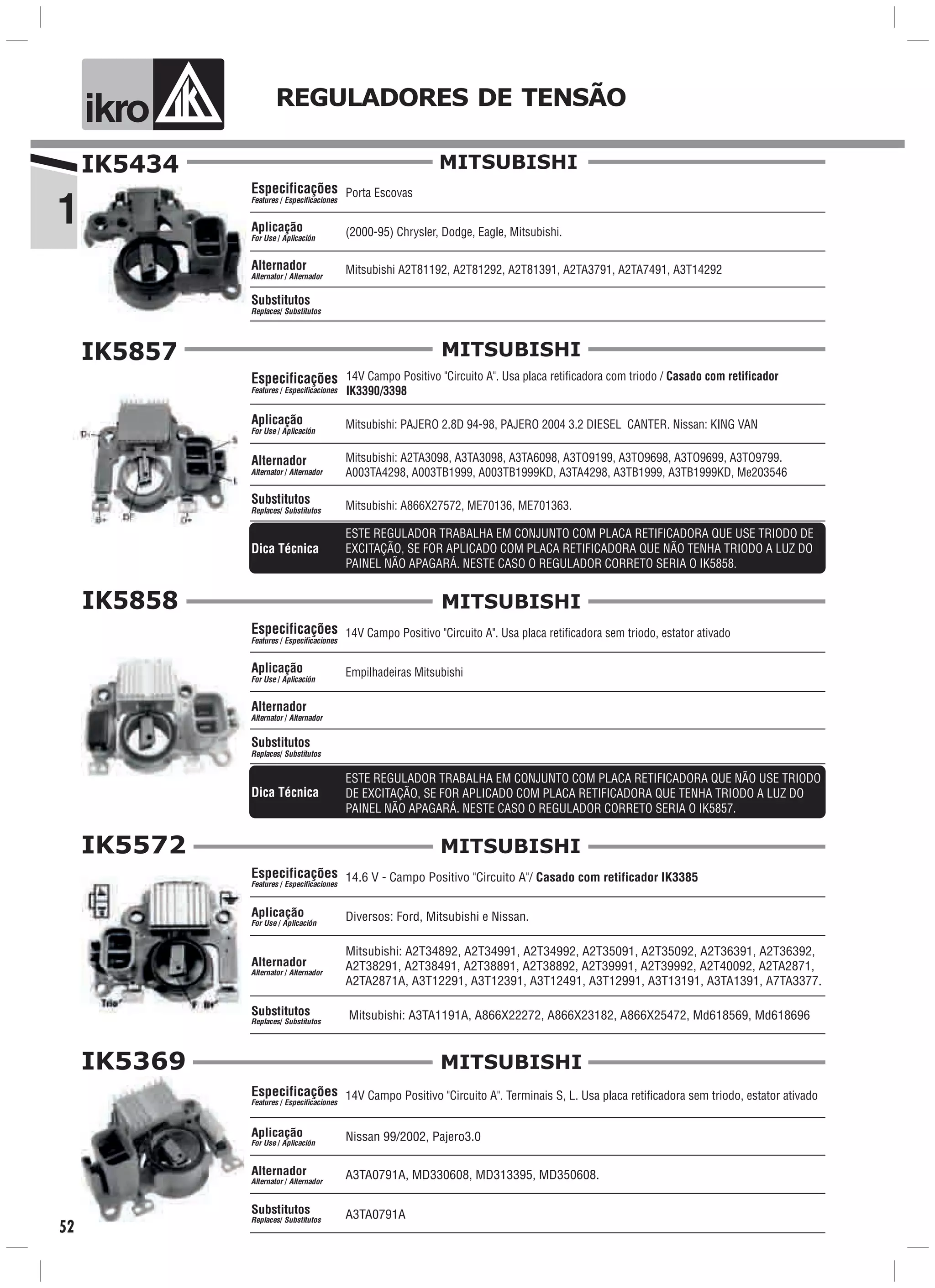 1
ik o REGULADORES DE TENSÃO
52
IK5434
Mitsubishi A2T81192, A2T81292, A2T81391, A2TA3791, A2TA7491, A3T14292
(2000-95) Chrysler, Dodge, Eagle, Mitsubishi.Aplicação
For Use / Aplicación
Alternador
Alternator / Alternador
Porta EscovasEspecificações
Features / Especificaciones
Substitutos
Replaces/ Substitutos
MITSUBISHI
IK5857
Mitsubishi: PAJERO 2.8D 94-98, PAJERO 2004 3.2 DIESEL CANTER. Nissan: KING VANAplicação
For Use / Aplicación
Mitsubishi: A2TA3098, A3TA3098, A3TA6098, A3TO9199, A3TO9698, A3TO9699, A3TO9799.
A003TA4298, A003TB1999, A003TB1999KD, A3TA4298, A3TB1999, A3TB1999KD, Me203546
Alternador
Alternator / Alternador
14V Campo Positivo "Circuito A". Usa placa retificadora com triodo / Casado com retificador
IK3390/3398
Mitsubishi: A866X27572, ME70136, ME701363.
Especificações
Features / Especificaciones
Substitutos
Replaces/ Substitutos
MITSUBISHI
ESTE REGULADOR TRABALHA EM CONJUNTO COM PLACA RETIFICADORA QUE USE TRIODO DE
EXCITAÇÃO, SE FOR APLICADO COM PLACA RETIFICADORA QUE NÃO TENHA TRIODO A LUZ DO
PAINEL NÃO APAGARÁ. NESTE CASO O REGULADOR CORRETO SERIA O IK5858.
Dica Técnica
IK5858
Empilhadeiras MitsubishiAplicação
For Use / Aplicación
Alternador
Alternator / Alternador
14V Campo Positivo "Circuito A". Usa placa retificadora sem triodo, estator ativadoEspecificações
Features / Especificaciones
Substitutos
Replaces/ Substitutos
MITSUBISHI
Dica Técnica
ESTE REGULADOR TRABALHA EM CONJUNTO COM PLACA RETIFICADORA QUE NÃO USE TRIODO
DE EXCITAÇÃO, SE FOR APLICADO COM PLACA RETIFICADORA QUE TENHA TRIODO A LUZ DO
PAINEL NÃO APAGARÁ. NESTE CASO O REGULADOR CORRETO SERIA O IK5857.
IK5572
14.6 V - Campo Positivo "Circuito A"/ Casado com retificador IK3385
Mitsubishi: A2T34892, A2T34991, A2T34992, A2T35091, A2T35092, A2T36391, A2T36392,
A2T38291, A2T38491, A2T38891, A2T38892, A2T39991, A2T39992, A2T40092, A2TA2871,
A2TA2871A, A3T12291, A3T12391, A3T12491, A3T12991, A3T13191, A3TA1391, A7TA3377.
Diversos: Ford, Mitsubishi e Nissan.
Mitsubishi: A3TA1191A, A866X22272, A866X23182, A866X25472, Md618569, Md618696
Especificações
Features / Especificaciones
Aplicação
For Use / Aplicación
Alternador
Alternator / Alternador
Substitutos
Replaces/ Substitutos
MITSUBISHI
IK5369
A3TA0791A, MD330608, MD313395, MD350608.
Nissan 99/2002, Pajero3.0Aplicação
For Use / Aplicación
Alternador
Alternator / Alternador
14V Campo Positivo "Circuito A". Terminais S, L. Usa placa retificadora sem triodo, estator ativado
A3TA0791A
Especificações
Features / Especificaciones
Substitutos
Replaces/ Substitutos
MITSUBISHI
 