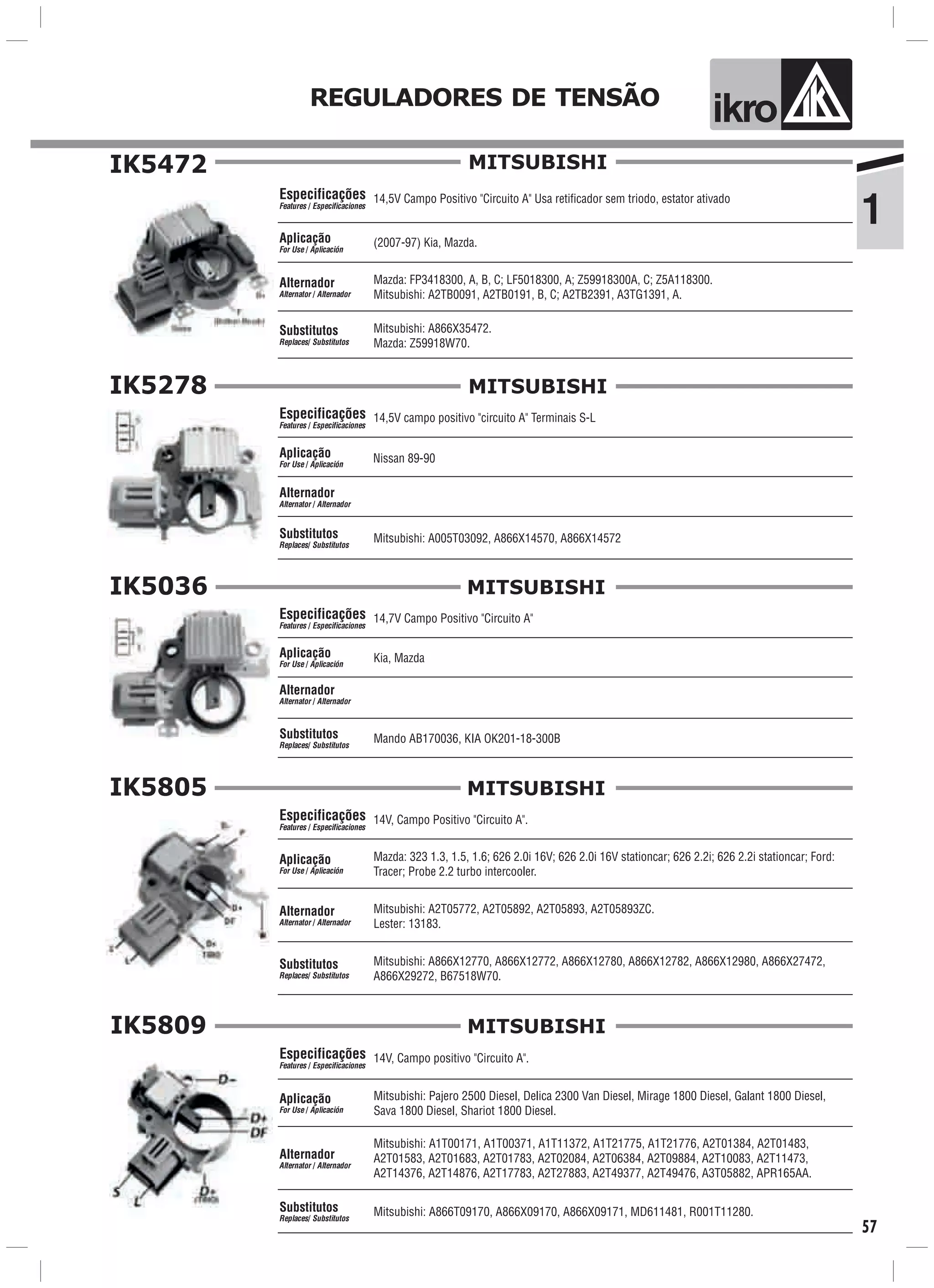 ik oREGULADORES DE TENSÃO
1
57
IK5472
14,5V Campo Positivo "Circuito A" Usa retificador sem triodo, estator ativado
Mazda: FP3418300, A, B, C; LF5018300, A; Z59918300A, C; Z5A118300.
Mitsubishi: A2TB0091, A2TB0191, B, C; A2TB2391, A3TG1391, A.
(2007-97) Kia, Mazda.
Mitsubishi: A866X35472.
Mazda: Z59918W70.
Especificações
Features / Especificaciones
Aplicação
For Use / Aplicación
Alternador
Alternator / Alternador
Substitutos
Replaces/ Substitutos
MITSUBISHI
IK5278
14,5V campo positivo "circuito A" Terminais S-L
Nissan 89-90
Mitsubishi: A005T03092, A866X14570, A866X14572
Especificações
Features / Especificaciones
Aplicação
For Use / Aplicación
Alternador
Alternator / Alternador
Substitutos
Replaces/ Substitutos
MITSUBISHI
IK5036
Kia, MazdaAplicação
For Use / Aplicación
Alternador
Alternator / Alternador
14,7V Campo Positivo "Circuito A"
Mando AB170036, KIA OK201-18-300B
Especificações
Features / Especificaciones
Substitutos
Replaces/ Substitutos
MITSUBISHI
IK5805
14V, Campo Positivo "Circuito A".
Mazda: 323 1.3, 1.5, 1.6; 626 2.0i 16V; 626 2.0i 16V stationcar; 626 2.2i; 626 2.2i stationcar; Ford:
Tracer; Probe 2.2 turbo intercooler.
Mitsubishi: A866X12770, A866X12772, A866X12780, A866X12782, A866X12980, A866X27472,
A866X29272, B67518W70.
Especificações
Features / Especificaciones
Aplicação
For Use / Aplicación
Alternador
Alternator / Alternador
Substitutos
Replaces/ Substitutos
Mitsubishi: A2T05772, A2T05892, A2T05893, A2T05893ZC.
Lester: 13183.
MITSUBISHI
IK5809
Mitsubishi: A1T00171, A1T00371, A1T11372, A1T21775, A1T21776, A2T01384, A2T01483,
A2T01583, A2T01683, A2T01783, A2T02084, A2T06384, A2T09884, A2T10083, A2T11473,
A2T14376, A2T14876, A2T17783, A2T27883, A2T49377, A2T49476, A3T05882, APR165AA.
Mitsubishi: Pajero 2500 Diesel, Delica 2300 Van Diesel, Mirage 1800 Diesel, Galant 1800 Diesel,
Sava 1800 Diesel, Shariot 1800 Diesel.
Aplicação
For Use / Aplicación
Alternador
Alternator / Alternador
14V, Campo positivo "Circuito A".Especificações
Features / Especificaciones
Mitsubishi: A866T09170, A866X09170, A866X09171, MD611481, R001T11280.Substitutos
Replaces/ Substitutos
MITSUBISHI
 