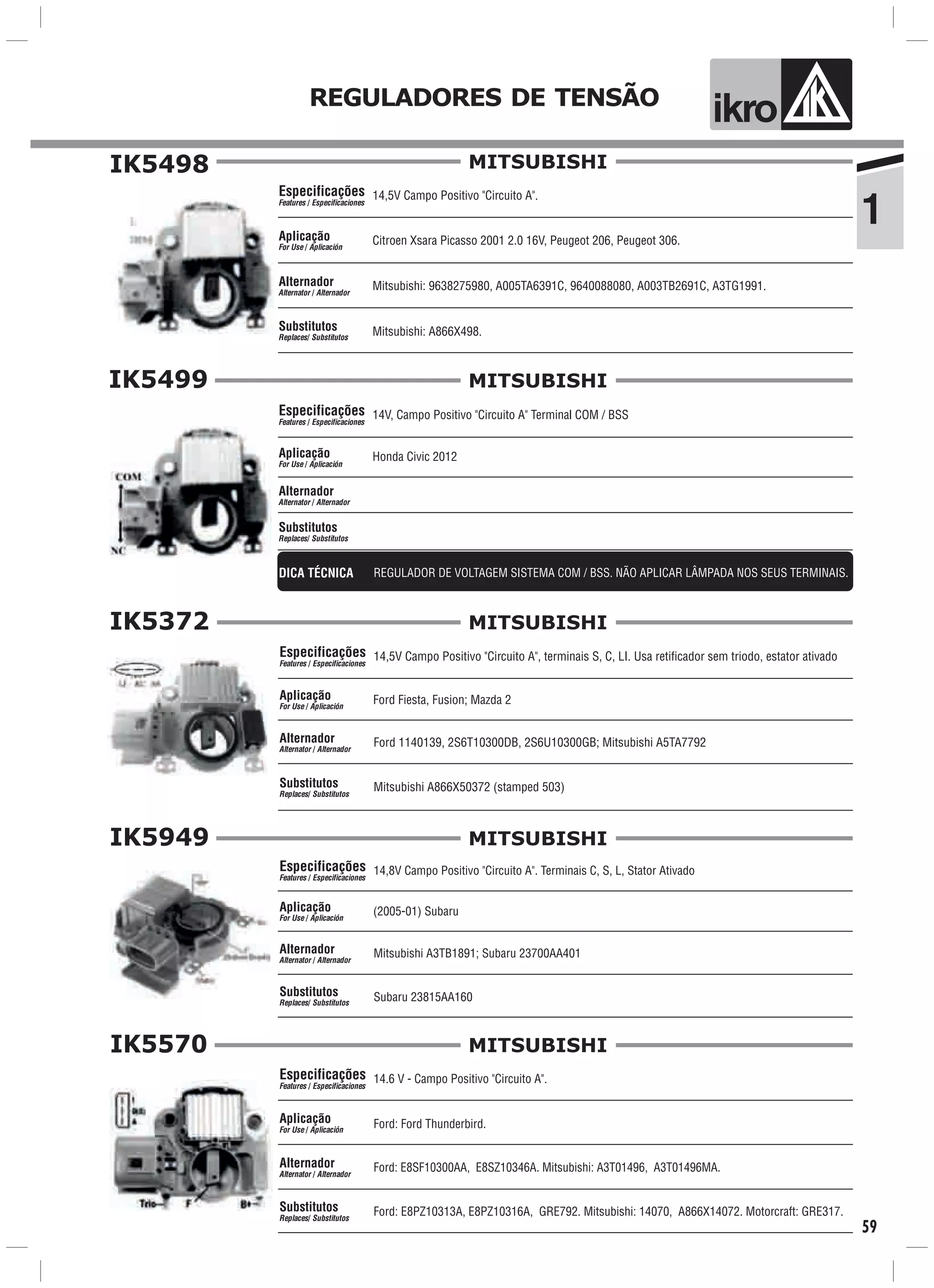 ik oREGULADORES DE TENSÃO
1
IK5949
59
IK5498
14,5V Campo Positivo "Circuito A".
Citroen Xsara Picasso 2001 2.0 16V, Peugeot 206, Peugeot 306.
Mitsubishi: A866X498.
Especificações
Features / Especificaciones
Aplicação
For Use / Aplicación
Alternador
Alternator / Alternador
Substitutos
Replaces/ Substitutos
Mitsubishi: 9638275980, A005TA6391C, 9640088080, A003TB2691C, A3TG1991.
MITSUBISHI
IK5499
14V, Campo Positivo "Circuito A" Terminal COM / BSSEspecificações
Features / Especificaciones
Aplicação
For Use / Aplicación
Alternador
Alternator / Alternador
Substitutos
Replaces/ Substitutos
MITSUBISHI
DICA TÉCNICA REGULADOR DE VOLTAGEM SISTEMA COM / BSS. NÃO APLICAR LÂMPADA NOS SEUS TERMINAIS.
Honda Civic 2012
IK5372
14,5V Campo Positivo "Circuito A", terminais S, C, LI. Usa retificador sem triodo, estator ativado
Ford Fiesta, Fusion; Mazda 2
Ford 1140139, 2S6T10300DB, 2S6U10300GB; Mitsubishi A5TA7792
Mitsubishi A866X50372 (stamped 503)
Especificações
Features / Especificaciones
Aplicação
For Use / Aplicación
Alternador
Alternator / Alternador
Substitutos
Replaces/ Substitutos
MITSUBISHI
14,8V Campo Positivo "Circuito A". Terminais C, S, L, Stator Ativado
(2005-01) Subaru
Mitsubishi A3TB1891; Subaru 23700AA401
Subaru 23815AA160
Especificações
Features / Especificaciones
Aplicação
For Use / Aplicación
Alternador
Alternator / Alternador
Substitutos
Replaces/ Substitutos
MITSUBISHI
IK5570
Ford: E8SF10300AA, E8SZ10346A. Mitsubishi: A3T01496, A3T01496MA.
Ford: Ford Thunderbird.Aplicação
For Use / Aplicación
Alternador
Alternator / Alternador
14.6 V - Campo Positivo "Circuito A".Especificações
Features / Especificaciones
Ford: E8PZ10313A, E8PZ10316A, GRE792. Mitsubishi: 14070, A866X14072. Motorcraft: GRE317.Substitutos
Replaces/ Substitutos
MITSUBISHI
 