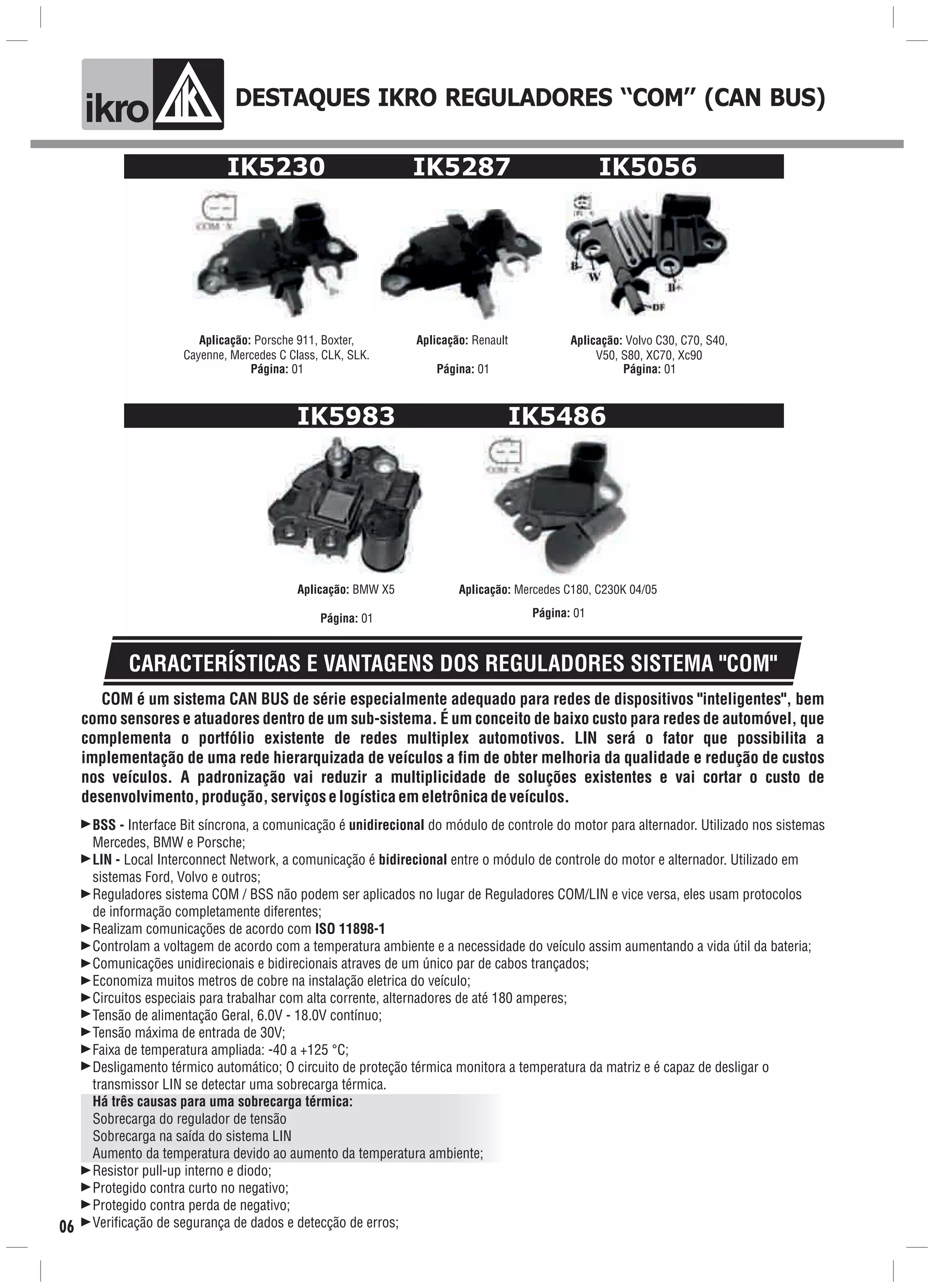 DESTAQUES IKRO REGULADORES ‘‘COM’’ (CAN BUS)
ik o
IK5230
Aplicação: Porsche 911, Boxter,
Cayenne, Mercedes C Class, CLK, SLK.
Página: 01
Aplicação: Renault
Página: 01
IK5287 IK5056
Aplicação: Volvo C30, C70, S40,
V50, S80, XC70, Xc90
Página: 01
IK5983
Aplicação: BMW X5
Página: 01
IK5486
Aplicação: Mercedes C180, C230K 04/05
Página: 01
CARACTERÍSTICAS E VANTAGENS DOS REGULADORES SISTEMA "COM"
BSS - Interface Bit síncrona, a comunicação é unidirecional do módulo de controle do motor para alternador. Utilizado nos sistemas
Mercedes, BMW e Porsche;
LIN - Local Interconnect Network, a comunicação é bidirecional entre o módulo de controle do motor e alternador. Utilizado em
sistemas Ford, Volvo e outros;
Reguladores sistema COM / BSS não podem ser aplicados no lugar de Reguladores COM/LIN e vice versa, eles usam protocolos
de informação completamente diferentes;
Realizam comunicações de acordo com ISO 11898-1
Controlam a voltagem de acordo com a temperatura ambiente e a necessidade do veículo assim aumentando a vida útil da bateria;
Comunicações unidirecionais e bidirecionais atraves de um único par de cabos trançados;
Economiza muitos metros de cobre na instalação eletrica do veículo;
Circuitos especiais para trabalhar com alta corrente, alternadores de até 180 amperes;
Tensão de alimentação Geral, 6.0V - 18.0V contínuo;
Tensão máxima de entrada de 30V;
Faixa de temperatura ampliada: -40 a +125 °C;
Desligamento térmico automático; O circuito de proteção térmica monitora a temperatura da matriz e é capaz de desligar o
transmissor LIN se detectar uma sobrecarga térmica.
Há três causas para uma sobrecarga térmica:
Sobrecarga do regulador de tensão
Sobrecarga na saída do sistema LIN
Aumento da temperatura devido ao aumento da temperatura ambiente;
Resistor pull-up interno e diodo;
Protegido contra curto no negativo;
Protegido contra perda de negativo;
Verificação de segurança de dados e detecção de erros;
COM é um sistema CAN BUS de série especialmente adequado para redes de dispositivos "inteligentes", bem
como sensores e atuadores dentro de um sub-sistema. É um conceito de baixo custo para redes de automóvel, que
complementa o portfólio existente de redes multiplex automotivos. LIN será o fator que possibilita a
implementação de uma rede hierarquizada de veículos a fim de obter melhoria da qualidade e redução de custos
nos veículos. A padronização vai reduzir a multiplicidade de soluções existentes e vai cortar o custo de
desenvolvimento,produção,serviçoselogísticaemeletrônicadeveículos.
06
 