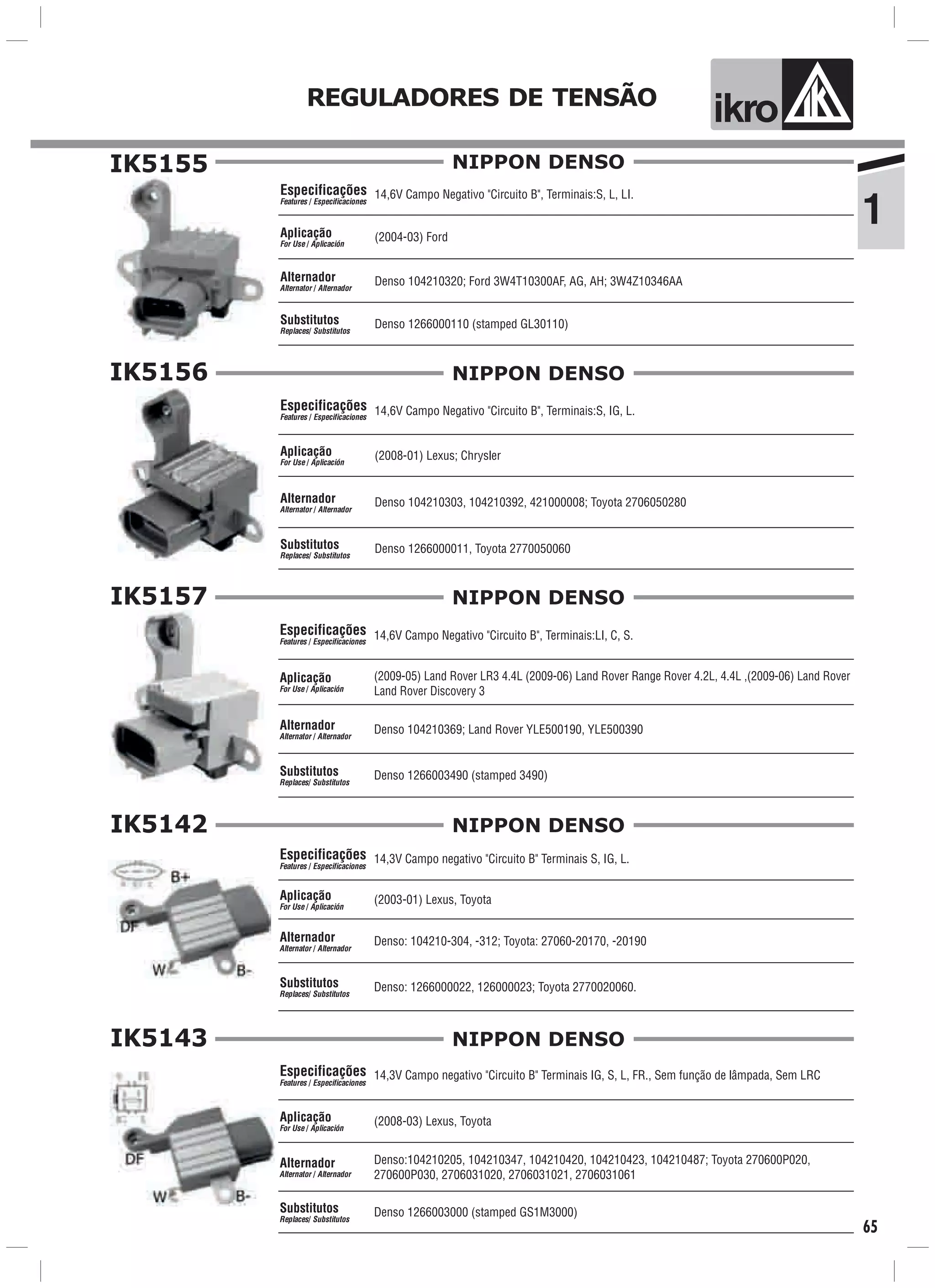 1
ik oREGULADORES DE TENSÃO
65
IK5155
14,6V Campo Negativo "Circuito B", Terminais:S, L, LI.
(2004-03) Ford
Denso 1266000110 (stamped GL30110)
Especificações
Features / Especificaciones
Aplicação
For Use / Aplicación
Alternador
Alternator / Alternador
Substitutos
Replaces/ Substitutos
Denso 104210320; Ford 3W4T10300AF, AG, AH; 3W4Z10346AA
NIPPON DENSO
IK5156
14,6V Campo Negativo "Circuito B", Terminais:S, IG, L.
(2008-01) Lexus; Chrysler
Denso 1266000011, Toyota 2770050060
Especificações
Features / Especificaciones
Aplicação
For Use / Aplicación
Alternador
Alternator / Alternador
Substitutos
Replaces/ Substitutos
Denso 104210303, 104210392, 421000008; Toyota 2706050280
NIPPON DENSO
IK5157
14,6V Campo Negativo "Circuito B", Terminais:LI, C, S.
(2009-05) Land Rover LR3 4.4L (2009-06) Land Rover Range Rover 4.2L, 4.4L ,(2009-06) Land Rover
Land Rover Discovery 3
Denso 1266003490 (stamped 3490)
Especificações
Features / Especificaciones
Aplicação
For Use / Aplicación
Alternador
Alternator / Alternador
Substitutos
Replaces/ Substitutos
Denso 104210369; Land Rover YLE500190, YLE500390
NIPPON DENSO
IK5142
14,3V Campo negativo "Circuito B" Terminais S, IG, L.
(2003-01) Lexus, Toyota
Denso: 1266000022, 126000023; Toyota 2770020060.
Especificações
Features / Especificaciones
Aplicação
For Use / Aplicación
Alternador
Alternator / Alternador
Substitutos
Replaces/ Substitutos
Denso: 104210-304, -312; Toyota: 27060-20170, -20190
NIPPON DENSO
IK5143
14,3V Campo negativo "Circuito B" Terminais IG, S, L, FR., Sem função de lâmpada, Sem LRC
(2008-03) Lexus, Toyota
Denso 1266003000 (stamped GS1M3000)
Especificações
Features / Especificaciones
Aplicação
For Use / Aplicación
Alternador
Alternator / Alternador
Substitutos
Replaces/ Substitutos
Denso:104210205, 104210347, 104210420, 104210423, 104210487; Toyota 270600P020,
270600P030, 2706031020, 2706031021, 2706031061
NIPPON DENSO
 
