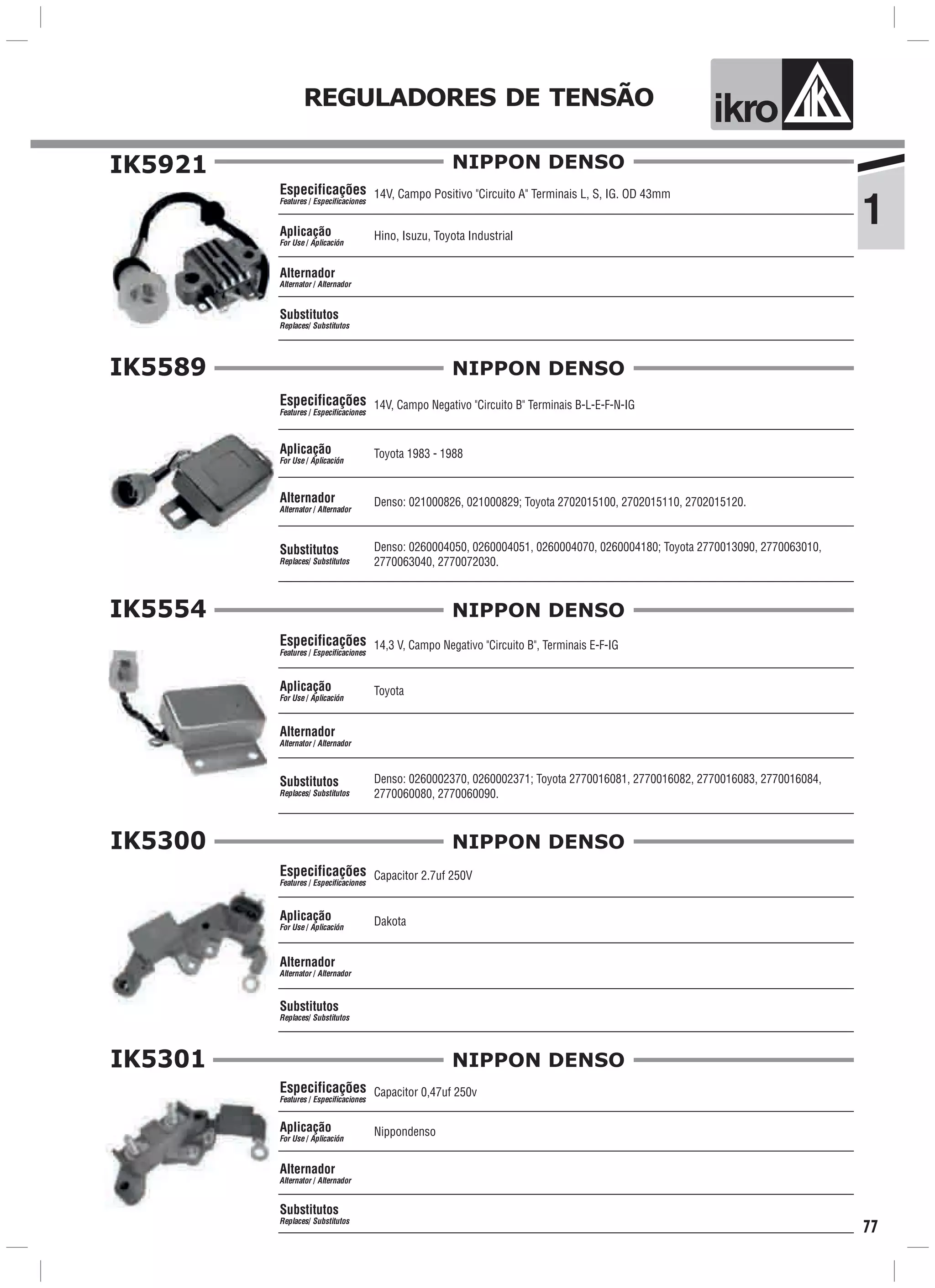 ik o
1
REGULADORES DE TENSÃO
77
IK5921
14V, Campo Positivo "Circuito A" Terminais L, S, IG. OD 43mm
Hino, Isuzu, Toyota Industrial
Especificações
Features / Especificaciones
Aplicação
For Use / Aplicación
Alternador
Alternator / Alternador
Substitutos
Replaces/ Substitutos
NIPPON DENSO
IK5589
14V, Campo Negativo "Circuito B" Terminais B-L-E-F-N-IG
Toyota 1983 - 1988
Denso: 0260004050, 0260004051, 0260004070, 0260004180; Toyota 2770013090, 2770063010,
2770063040, 2770072030.
Especificações
Features / Especificaciones
Aplicação
For Use / Aplicación
Alternador
Alternator / Alternador
Substitutos
Replaces/ Substitutos
NIPPON DENSO
Denso: 021000826, 021000829; Toyota 2702015100, 2702015110, 2702015120.
IK5554
14,3 V, Campo Negativo "Circuito B", Terminais E-F-IG
Toyota
Denso: 0260002370, 0260002371; Toyota 2770016081, 2770016082, 2770016083, 2770016084,
2770060080, 2770060090.
Especificações
Features / Especificaciones
Aplicação
For Use / Aplicación
Alternador
Alternator / Alternador
Substitutos
Replaces/ Substitutos
NIPPON DENSO
NIPPON DENSOIK5300
Capacitor 2.7uf 250V
Dakota
Especificações
Features / Especificaciones
Aplicação
For Use / Aplicación
Alternador
Alternator / Alternador
Substitutos
Replaces/ Substitutos
IK5301
Capacitor 0,47uf 250v
Nippondenso
Especificações
Features / Especificaciones
Aplicação
For Use / Aplicación
Alternador
Alternator / Alternador
Substitutos
Replaces/ Substitutos
NIPPON DENSO
 