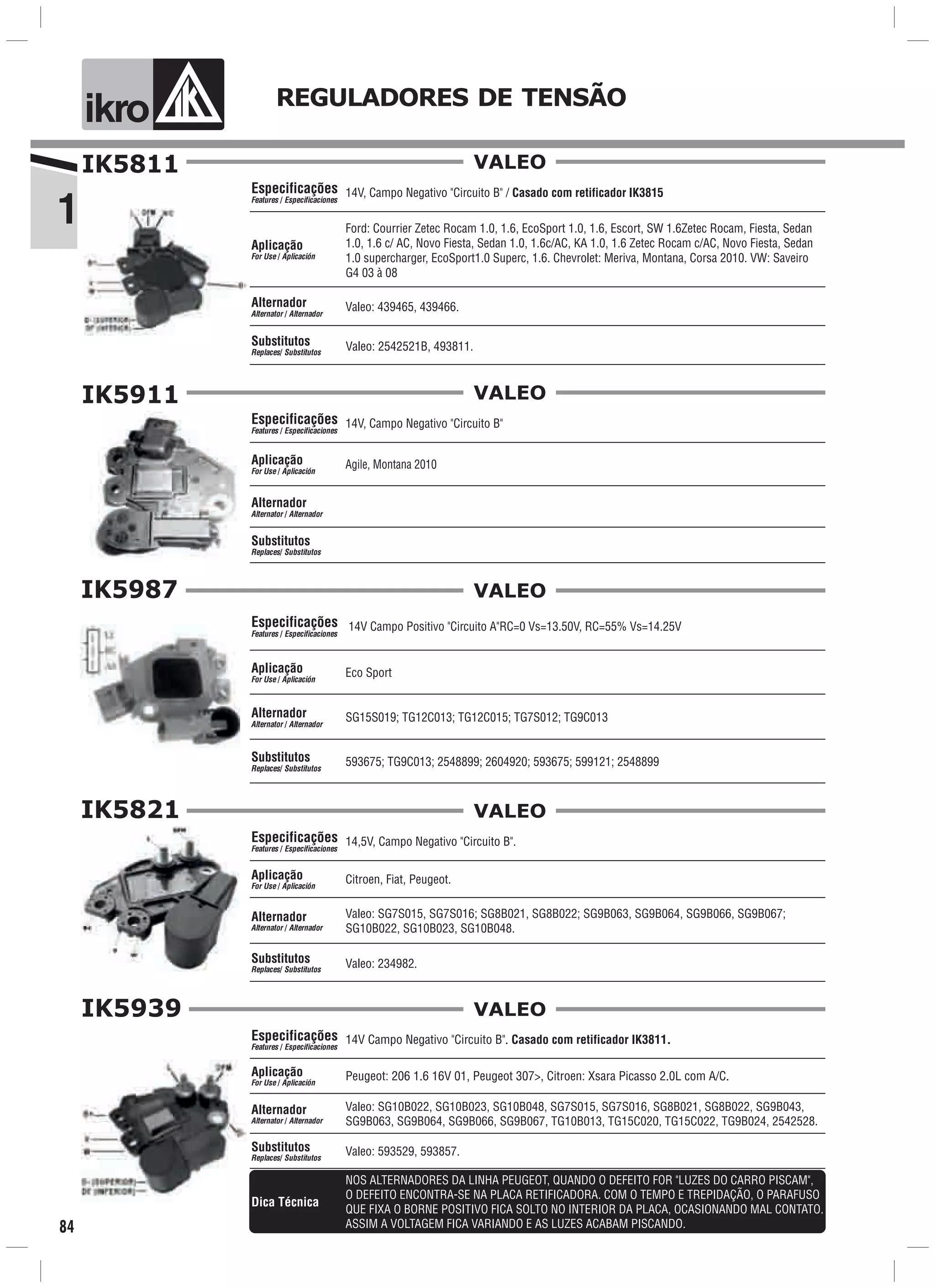 1
ik o REGULADORES DE TENSÃO
84
IK5811
Valeo: 439465, 439466.
Ford: Courrier Zetec Rocam 1.0, 1.6, EcoSport 1.0, 1.6, Escort, SW 1.6Zetec Rocam, Fiesta, Sedan
1.0, 1.6 c/ AC, Novo Fiesta, Sedan 1.0, 1.6c/AC, KA 1.0, 1.6 Zetec Rocam c/AC, Novo Fiesta, Sedan
1.0 supercharger, EcoSport1.0 Superc, 1.6. Chevrolet: Meriva, Montana, Corsa 2010. VW: Saveiro
G4 03 à 08
Aplicação
For Use / Aplicación
Alternador
Alternator / Alternador
14V, Campo Negativo "Circuito B" / Casado com retificador IK3815
Valeo: 2542521B, 493811.
Especificações
Features / Especificaciones
Substitutos
Replaces/ Substitutos
VALEO
Alternador
Alternator / Alternador
IK5911
Agile, Montana 2010Aplicação
For Use / Aplicación
14V, Campo Negativo "Circuito B"Especificações
Features / Especificaciones
Substitutos
Replaces/ Substitutos
VALEO
IK5987
Aplicação
For Use / Aplicación
Alternador
Alternator / Alternador
14V Campo Positivo "Circuito A"RC=0 Vs=13.50V, RC=55% Vs=14.25V
593675; TG9C013; 2548899; 2604920; 593675; 599121; 2548899
Especificações
Features / Especificaciones
Substitutos
Replaces/ Substitutos
VALEO
Eco Sport
SG15S019; TG12C013; TG12C015; TG7S012; TG9C013
IK5821
14,5V, Campo Negativo "Circuito B".
Citroen, Fiat, Peugeot.
Valeo: 234982.
Especificações
Features / Especificaciones
Aplicação
For Use / Aplicación
Alternador
Alternator / Alternador
Substitutos
Replaces/ Substitutos
Valeo: SG7S015, SG7S016; SG8B021, SG8B022; SG9B063, SG9B064, SG9B066, SG9B067;
SG10B022, SG10B023, SG10B048.
VALEO
IK5939
Peugeot: 206 1.6 16V 01, Peugeot 307>, Citroen: Xsara Picasso 2.0L com A/C.Aplicação
For Use / Aplicación
14V Campo Negativo "Circuito B". Casado com retificador IK3811.Especificações
Features / Especificaciones
Valeo: SG10B022, SG10B023, SG10B048, SG7S015, SG7S016, SG8B021, SG8B022, SG9B043,
SG9B063, SG9B064, SG9B066, SG9B067, TG10B013, TG15C020, TG15C022, TG9B024, 2542528.
Alternador
Alternator / Alternador
Valeo: 593529, 593857.Substitutos
Replaces/ Substitutos
VALEO
NOS ALTERNADORES DA LINHA PEUGEOT, QUANDO O DEFEITO FOR "LUZES DO CARRO PISCAM",
O DEFEITO ENCONTRA-SE NA PLACA RETIFICADORA. COM O TEMPO E TREPIDAÇÃO, O PARAFUSO
QUE FIXA O BORNE POSITIVO FICA SOLTO NO INTERIOR DA PLACA, OCASIONANDO MAL CONTATO.
ASSIM A VOLTAGEM FICA VARIANDO E AS LUZES ACABAM PISCANDO.
Dica Técnica
 