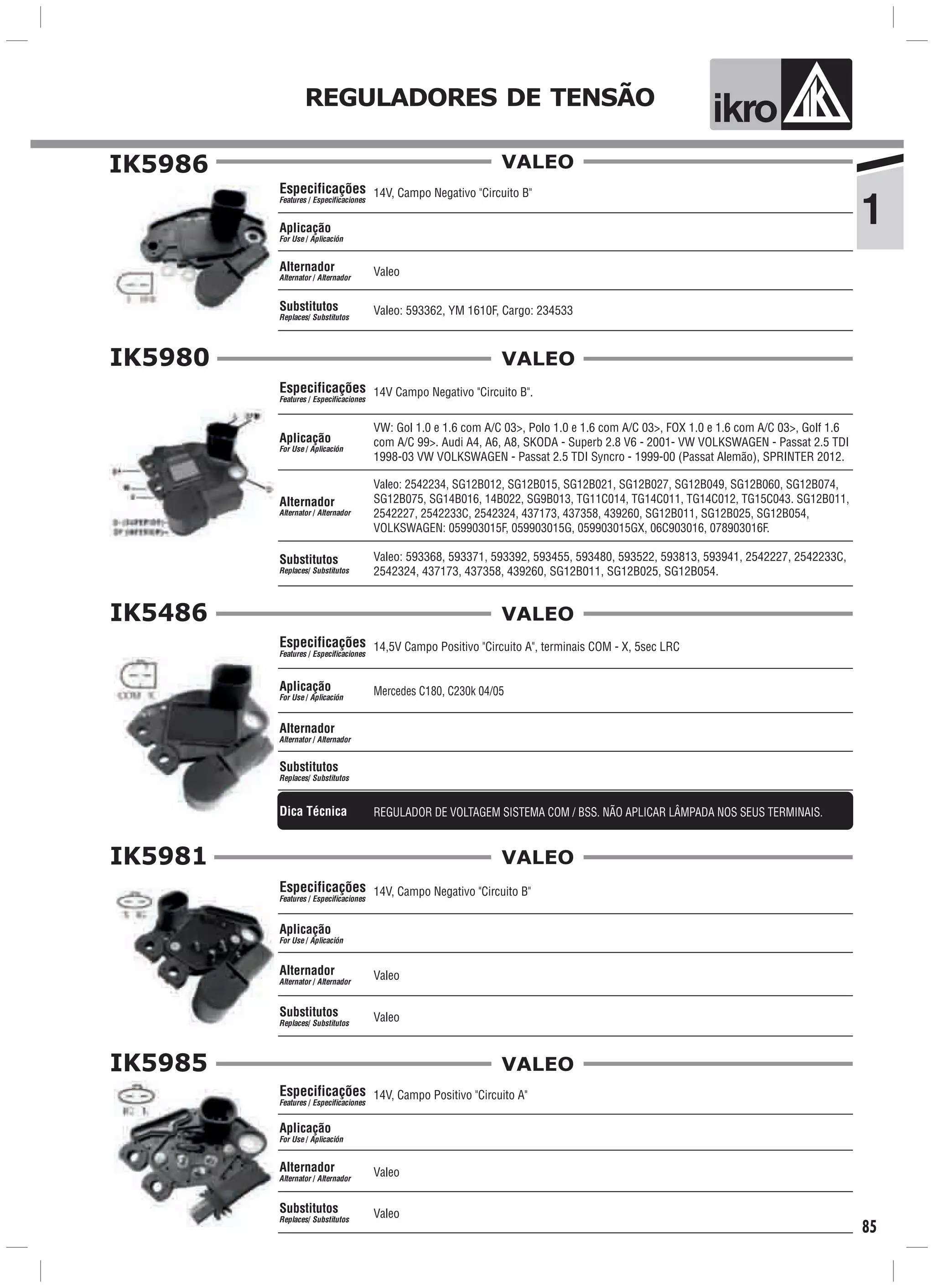 ik o
1
REGULADORES DE TENSÃO
85
IK5986
Valeo
Aplicação
For Use / Aplicación
Alternador
Alternator / Alternador
14V, Campo Negativo "Circuito B"
Valeo: 593362, YM 1610F, Cargo: 234533
Especificações
Features / Especificaciones
Substitutos
Replaces/ Substitutos
VALEO
IK5980
VW: Gol 1.0 e 1.6 com A/C 03>, Polo 1.0 e 1.6 com A/C 03>, FOX 1.0 e 1.6 com A/C 03>, Golf 1.6
com A/C 99>. Audi A4, A6, A8, SKODA - Superb 2.8 V6 - 2001- VW VOLKSWAGEN - Passat 2.5 TDI
1998-03 VW VOLKSWAGEN - Passat 2.5 TDI Syncro - 1999-00 (Passat Alemão), SPRINTER 2012.
Aplicação
For Use / Aplicación
14V Campo Negativo "Circuito B".Especificações
Features / Especificaciones
Valeo: 2542234, SG12B012, SG12B015, SG12B021, SG12B027, SG12B049, SG12B060, SG12B074,
SG12B075, SG14B016, 14B022, SG9B013, TG11C014, TG14C011, TG14C012, TG15C043. SG12B011,
2542227, 2542233C, 2542324, 437173, 437358, 439260, SG12B011, SG12B025, SG12B054,
VOLKSWAGEN: 059903015F, 059903015G, 059903015GX, 06C903016, 078903016F.
Alternador
Alternator / Alternador
Valeo: 593368, 593371, 593392, 593455, 593480, 593522, 593813, 593941, 2542227, 2542233C,
2542324, 437173, 437358, 439260, SG12B011, SG12B025, SG12B054.
Substitutos
Replaces/ Substitutos
VALEO
IK5486
Mercedes C180, C230k 04/05Aplicação
For Use / Aplicación
Alternador
Alternator / Alternador
14,5V Campo Positivo "Circuito A", terminais COM - X, 5sec LRCEspecificações
Features / Especificaciones
Substitutos
Replaces/ Substitutos
VALEO
Dica Técnica REGULADOR DE VOLTAGEM SISTEMA COM / BSS. NÃO APLICAR LÂMPADA NOS SEUS TERMINAIS.
IK5981
Valeo
Aplicação
For Use / Aplicación
Alternador
Alternator / Alternador
14V, Campo Negativo "Circuito B"
Valeo
Especificações
Features / Especificaciones
Substitutos
Replaces/ Substitutos
VALEO
IK5985
Valeo
Aplicação
For Use / Aplicación
Alternador
Alternator / Alternador
14V, Campo Positivo "Circuito A"
Valeo
Especificações
Features / Especificaciones
Substitutos
Replaces/ Substitutos
VALEO
 
