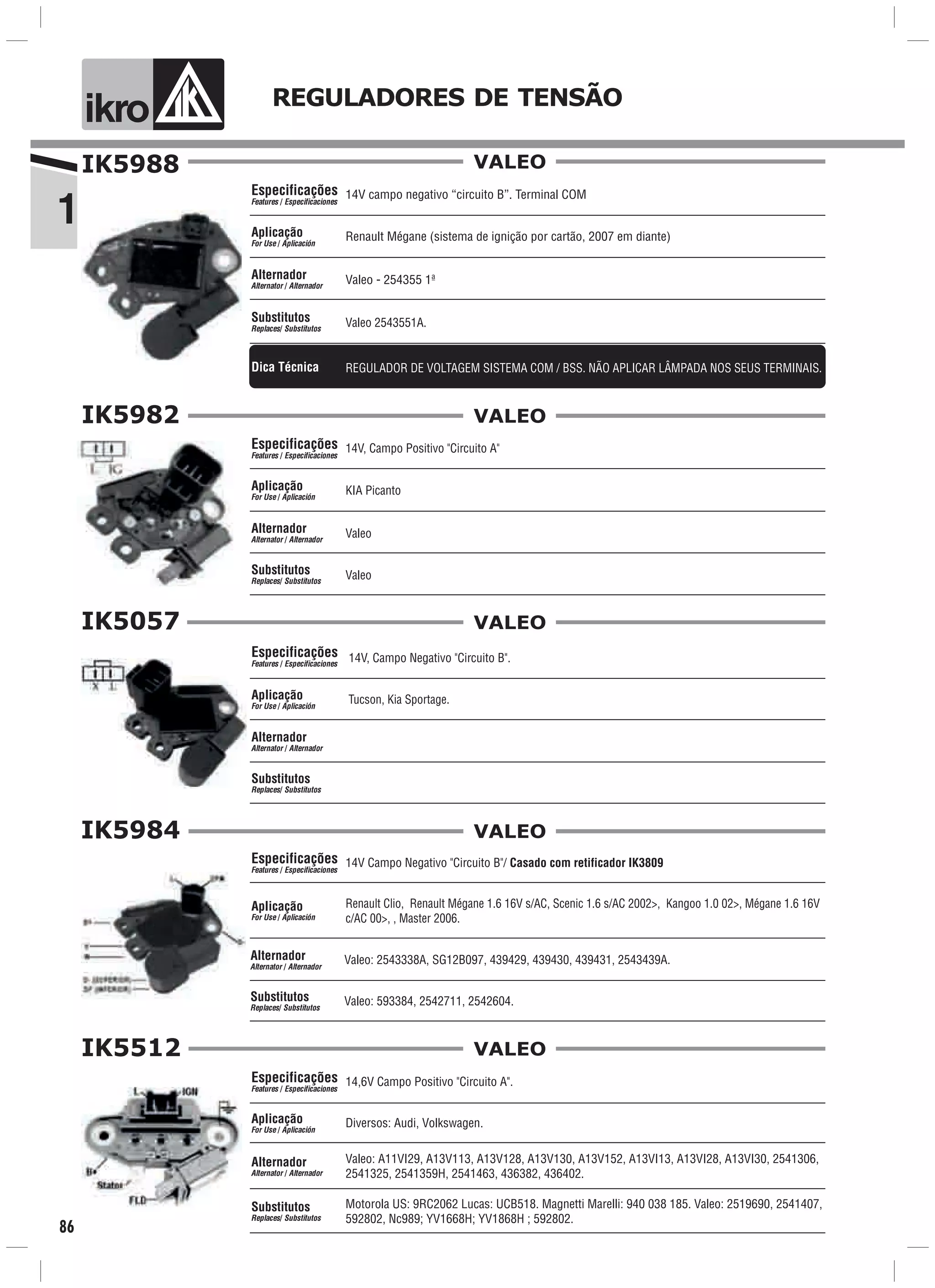 1
ik o REGULADORES DE TENSÃO
86
IK5988
Aplicação
For Use / Aplicación
Alternador
Alternator / Alternador
Valeo 2543551A.
Especificações
Features / Especificaciones
Substitutos
Replaces/ Substitutos
VALEO
REGULADOR DE VOLTAGEM SISTEMA COM / BSS. NÃO APLICAR LÂMPADA NOS SEUS TERMINAIS.Dica Técnica
Valeo - 254355 1ª
14V campo negativo “circuito B”. Terminal COM
Renault Mégane (sistema de ignição por cartão, 2007 em diante)
IK5982
Valeo
Aplicação
For Use / Aplicación
Alternador
Alternator / Alternador
14V, Campo Positivo "Circuito A"
Valeo
Especificações
Features / Especificaciones
Substitutos
Replaces/ Substitutos
KIA Picanto
VALEO
IK5057
14V, Campo Negativo "Circuito B".
Tucson, Kia Sportage.
Especificações
Features / Especificaciones
Aplicação
For Use / Aplicación
Alternador
Alternator / Alternador
Substitutos
Replaces/ Substitutos
VALEO
IK5984
Renault Clio, Renault Mégane 1.6 16V s/AC, Scenic 1.6 s/AC 2002>, Kangoo 1.0 02>, Mégane 1.6 16V
c/AC 00>, , Master 2006.
Aplicação
For Use / Aplicación
14V Campo Negativo "Circuito B"/ Casado com retificador IK3809Especificações
Features / Especificaciones
VALEO
Valeo: 2543338A, SG12B097, 439429, 439430, 439431, 2543439A.Alternador
Alternator / Alternador
Valeo: 593384, 2542711, 2542604.Substitutos
Replaces/ Substitutos
IK5512
14,6V Campo Positivo "Circuito A".
Diversos: Audi, Volkswagen.
Motorola US: 9RC2062 Lucas: UCB518. Magnetti Marelli: 940 038 185. Valeo: 2519690, 2541407,
592802, Nc989; YV1668H; YV1868H ; 592802.
Especificações
Features / Especificaciones
Aplicação
For Use / Aplicación
Alternador
Alternator / Alternador
Substitutos
Replaces/ Substitutos
Valeo: A11VI29, A13V113, A13V128, A13V130, A13V152, A13VI13, A13VI28, A13VI30, 2541306,
2541325, 2541359H, 2541463, 436382, 436402.
VALEO
 