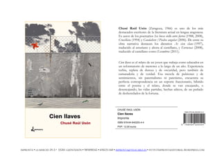 Chusé Raúl Usón (Zaragoza, 1966) es uno de los más
destacados escritores de la literatura actual en lengua aragonesa.
Es autor de los poemarios Ixe buxo viello entre fierros (1988, 2008),
Crucillata (1994) y Candalieto /Piedra angular (2006). De entre su
obra narrativa destacan los dietarios As cien claus (1997),
traducido al asturiano y ahora al castellano, y Enruenas (2008),
traducido al castellano como Escombros (2011).
Cien llaves es el relato de un joven que trabaja como educador en
un reformatorio de menores a lo largo de un año. Experiencia
turbia, repleta de dureza y de oscuridad, pero también de
camaradería y de verdad. Esa mezcla de pulsiones y de
sentimientos, sin paternalismo ni patetismo, encuentra su
perfecta correspondencia en un soporte fraccionario, híbrido
entre el poema y el relato, donde se van encajando, o
desencajando, las vidas partidas, hechas añicos, de un puñado
de desheredados de la fortuna.
CHUSÉ RAÚL USÓN
Cien llaves
Impronta
ISBN 978-84-940205-4-4
PVP: 12,00 euros
!"#$%&'()(*)&*+,+-)*)*
& ' ( ( * & * + , + - * *
IMPRONTA • LA MERCED 29-3.º 33201 GIJÓN/XIXÓN • 985098342 • 650231168 • IMPRONTA@TELECABLE.ES • HTTP://IMPRONTAEDITORIAL.WORDPRESS.COM
 