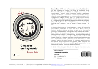 Ernesto Baltar (1977) nació en Valencia pero vive en Madrid desde los
dos años. Licenciado en Filosofía y en Teoría de la Literatura por la
Universidad Complutense de Madrid, ha trabajado como profesor de
filosofía, editor y traductor freelance. Actualmente es editor. Ha publicado
artículos sobre literatura y pensamiento en revistas especializadas, así como
relatos de ficción. Ha participado en los volúmenes colectivos Camarote 503.
16 historias desde el Bremen (Madrid, 2009) y El pensador vagabundo. Estudios
sobre Walter Benjamin (Eutelequia, Madrid, 2011). Su último libro traducido
es Existentialists and Mystics. Writings on Philosophy and Literature, de Iris Murdoch
(Penguin Books, Londres-Nueva York). Colabora con las revistas Clarín.
Revista de Nueva Literatura, A Parte Rei. Revista de Filosofía, Narrativas y Jot
Down.
El barrio de San Lorenzo en Roma, los parques y museos de Londres, los
paseos infinitos por Madrid, las huellas de Kafka en Praga, el otoño en
Berlín, la decadencia sublime de Lisboa, el París de los escritores, las
sensaciones contradictorias en Nueva York, el caos y la miseria de Nápoles…
Entre el diario de viajes, el ensayo literario y el retrato impresionista de
lugares y personas, Ciudades en fragmento propone un recorrido íntimo, a veces
descreído, a veces emocionado, por algunas de las ciudades más bonitas del
mundo. «Andar con el cuaderno en la mano y escribirlo todo. Escribirlo todo
con la mayor sencillez posible. Caminar con los ojos bien abiertos y el ánimo
tranquilo, dejándose llevar por las cosas. No busca uno nada en concreto.
Una bolsa de plástico enganchada en un árbol, la melena batiente de una
chica, las manchas de óxido en una pared. Lo que le vaya saliendo al paso».
Un collage de imágenes, sensaciones, detalles, momentos.
VI PREMIO INTERNACIONAL DE LITERATURA DE VIAJES CIUDAD DE BENICÀSSIM
ERNESTO BALTAR
Ciudades en fragmento
Impronta
ISBN 978-84-940205-7-5
PVP: 14,00 euros
IMPRONTA • LA MERCED 29-3.º 33201 GIJÓN/XIXÓN • 985098342 • 650231168 • IMPRONTA@TELECABLE.ES • HTTP://IMPRONTAEDITORIAL.WORDPRESS.COM
ISBN 978-84-940205-7-5
9 7 8 8 4 9 4 0 2 0 5 7 5
 