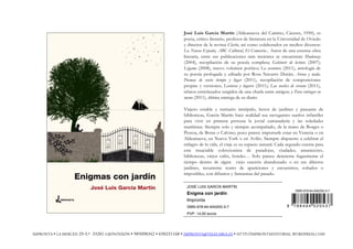 José Luis García Martín (Aldeanueva del Camino, Cáceres, 1950), es
poeta, crítico literario, profesor de literatura en la Universidad de Oviedo
y director de la revista Clarín, así como colaborador en medios diversos:
La Nueva España, ABC Cultural, El Comercio... Autor de una extensa obra
literaria, entre sus publicaciones más recientes se encuentran Mudanza
(2004), recopilación de su poesía completa; Gabinete de lectura (2007);
Légamo (2008), nuevo volumen poético; La aventura (2011), antología de
su poesía prologada y editada por Rosa Navarro Durán; Arena y nada.
Poemas de vario tiempo y lugar (2011), recopilación de composiciones
propias y versiones; Lecturas y lugares (2011); Las noches de verano (2011),
relatos entrelazados surgidos de una charla entre amigos; y Para entregar en
mano (2011), última entrega de su diario
Viajero estable y rutinario intrépido, lector de jardines y paseante de
bibliotecas, García Martín hace realidad sus navegantes sueños infantiles
para vivir en primera persona la jovial camaradería y las soledades
marítimas. Siempre solo y siempre acompañado, de la mano de Borges o
Pessoa, de Botas o Calvino, poco parece importarle estar en Venecia o en
Aldeanueva, en Nueva York o en Avilés. Siempre dispuesto a celebrar el
milagro de la vida, el viaje es su espacio natural. Cada segundo cuenta para
este insaciable coleccionista de paradojas, ciudades, amaneceres,
bibliotecas, viejos cafés, hoteles… Solo parece detenerse fugazmente el
tiempo dentro de algún viejo caserón abandonado o en sus dilectos
jardines, recurrente teatro de apariciones y encuentros, soñados o
imposibles, con difuntos y fantasmas del pasado.
JOSÉ LUIS GARCÍA MARTÍN
Enigma con jardín
Impronta
ISBN 978-84-940205-3-7
PVP: 14,00 euros
ISBN 978-84-940205-3-7
9 7 8 8 4 9 4 0 2 0 5 3 7
IMPRONTA • LA MERCED 29-3.º 33201 GIJÓN/XIXÓN • 985098342 • 650231168 • IMPRONTA@TELECABLE.ES • HTTP://IMPRONTAEDITORIAL.WORDPRESS.COM
 