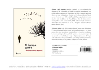 Alfonso López Alfonso (Moncóu, Asturias, 1977) es licenciado en
Historia por la Universidad de Oviedo y colabora habitualmente con
reseñas, relatos y artículos en el periódico La Nueva España, en la revista
Clarín y en otras publicaciones. Participó en el volumen colectivo Nuevas
maneras de contar un cuento (Llibros del Pexe, 2005), y ha publicado la novela
El aliento en la nuca (Llibros del Pexe, 2006) y el libro de relatos de tono
autobiográfico Camino de vuelta (Trabe, 2008). Se ha encargado también de
editar a José Díaz Fernández en El cine y otras prosas de juventud (Ateneo
Obrero de Gijón, 2011).
El tiempo baldío es un libro de relatos, a medio camino entre la literatura
y la antropología, que intenta retratar las costumbres, los ritos y los mitos
de una aldea en el suroccidente asturiano. Entre la evocación nostálgica y
la reconstrucción periodística, se habla aquí de un mundo extinto, por el
que pasan la casa, la familia, el paisaje y el paisanaje del autor. El tiempo
baldío es la crónica lírica y costumbrista de un tiempo perdido y recobrado
en la memoria sin el cual no podemos comprender nuestro presente.
ALFONSO LÓPEZ ALFONSO
El tiempo baldío
Impronta
ISBN 978-84-940205-0-6
PVP: 12,00 euros
IMPRONTA • LA MERCED 29-3.º 33201 GIJÓN/XIXÓN • 985098342 • 650231168 • IMPRONTA@TELECABLE.ES • HTTP://IMPRONTAEDITORIAL.WORDPRESS.COM
 