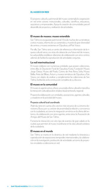 EL MUSEO EN RED


                        El proyecto cultural y patrimonial del museo contempla la cooperación
                        en red entre actores institucionales, culturales, científicos, educativos,
                        asociativos y empresariales. Apoya la creación de comunidades para el
                        desarrollo de proyectos y realización de actividades.



                        El museo de museos: museo extendido
                        San Telmo es escaparate patrimonial. Vincula muchas de sus temáticas
                        a otros museos, informa de sus contenidos y muestra la gran diversidad
                        de centros y museos existentes en Gipuzkoa y el País Vasco.
                        Por ello, San Telmo será un centro de referencia e información de la ri-
                        queza cultural vasca y se sitúa a la cabeza de una futura red de museos,
                        la cual posibilita establecer relaciones de colaboración con otros centros
                        además de facilitar la coproducción de actividades conjuntas.

                        La red interinstitucional
                        El museo colabora con numerosas entidades que poseen colecciones,
                        entre ellas, la Diputación Foral de Gipuzkoa, Kutxa, Fundación Museo
                        Jorge Oteiza, Museo del Prado, Centro de Arte Reina Sofía, Museo
                        Bellas Artes de Bilbao, Artium y museos temáticos de Gipuzkoa y País
                        Vasco, con objeto de analizar y complementar las colecciones de San
                        Telmo, facilitando así la construcción completa de su discurso.

                        El museo en la comunidad
                        El museo es agente activo, ofrece una amplia oferta cultural e intensifica
                        la interacción cultural/social en el plano local, territorial y regional.
                        Propone la colaboración con entidades, asociaciones, agentes culturales
                        y creadores en la actividad del museo.

                        Proyecto cultural local coordinado
                        Además, tiene en cuenta a los vecinos más cercanos de su entorno do-
                        nostiarra. Busca, por su carácter de proximidad, la relación y convivencia
                        con la ciudadanía, así como la integración armónica en la oferta del en-
                        torno y la colaboración con otros agentes, entre otros, la Asociación de
                        Amigos del Museo de San Telmo.
                        Fomenta la interacción con otro tipo de eventos de gran calado en la
                        ciudad, que permiten al museo incardinarse en la vida cultural cotidiana
                        de la ciudadanía.

                        El museo en el mundo
                        San Telmo se inserta en la dinámica de red mediante la itinerancia y
                        coproducción de exposiciones temporales internacionales y la colabora-
                        ción en la investigación, producción de actividades así como de proyec-
                        tos vinculados a colecciones en red.




10   SAN TELMO MUSEOA VEN A CONOCERLO
 