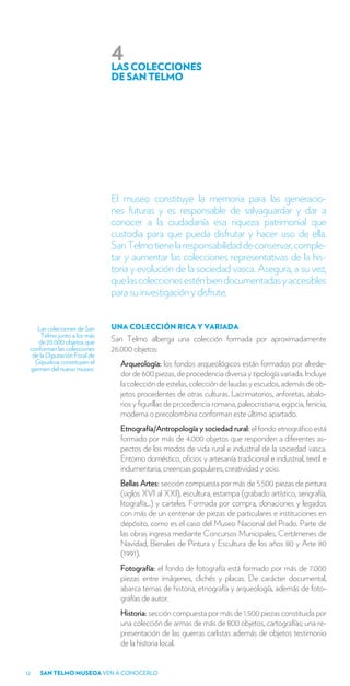 4
                              LAS COLECCIONES
                              DE SAN TELMO




                              El museo constituye la memoria para las generacio-
                              nes futuras y es responsable de salvaguardar y dar a
                              conocer a la ciudadanía esa riqueza patrimonial que
                              custodia para que pueda disfrutar y hacer uso de ella.
                              San Telmo tiene la responsabilidad de conservar, comple-
                              tar y aumentar las colecciones representativas de la his-
                              toria y evolución de la sociedad vasca. Asegura, a su vez,
                              que las colecciones estén bien documentadas y accesibles
                              para su investigación y disfrute.


    Las colecciones de San    UNA COLECCIÓN RICA Y VARIADA
     Telmo junto a los más
    de 20.000 objetos que     San Telmo alberga una colección formada por aproximadamente
 conforman las colecciones    26.000 objetos:
  de la Diputación Foral de
   Gipuzkoa constituyen el      Arqueología: los fondos arqueológicos están formados por alrede-
 germen del nuevo museo.
                                dor de 600 piezas, de procedencia diversa y tipología variada. Incluye
                                la colección de estelas, colección de laudas y escudos, además de ob-
                                jetos procedentes de otras culturas. Lacrimatorios, anforetas, abalo-
                                rios y figurillas de procedencia romana, paleocristiana, egipcia, fenicia,
                                moderna o precolombina conforman este último apartado.
                                Etnografía/Antropología y sociedad rural: el fondo etnográfico está
                                formado por más de 4.000 objetos que responden a diferentes as-
                                pectos de los modos de vida rural e industrial de la sociedad vasca.
                                Entorno doméstico, oficios y artesanía tradicional e industrial, textil e
                                indumentaria, creencias populares, creatividad y ocio.
                                Bellas Artes: sección compuesta por más de 5.500 piezas de pintura
                                (siglos XVI al XXI), escultura, estampa (grabado artístico, serigrafía,
                                litografía…) y carteles. Formada por compra, donaciones y legados
                                con más de un centenar de piezas de particulares e instituciones en
                                depósito, como es el caso del Museo Nacional del Prado. Parte de
                                las obras ingresa mediante Concursos Municipales, Certámenes de
                                Navidad, Bienales de Pintura y Escultura de los años 80 y Arte 80
                                (1991).
                                Fotografía: el fondo de fotografía está formado por más de 7.000
                                piezas entre imágenes, clichés y placas. De carácter documental,
                                abarca temas de historia, etnografía y arqueología, además de foto-
                                grafías de autor.
                                Historia: sección compuesta por más de 1.500 piezas constituida por
                                una colección de armas de más de 800 objetos, cartografías; una re-
                                presentación de las guerras carlistas además de objetos testimonio
                                de la historia local.


12   SAN TELMO MUSEOA VEN A CONOCERLO
 