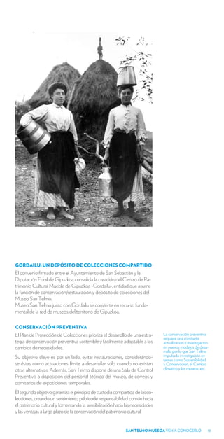 GORDAILU: UN DEPÓSITO DE COLECCIONES COMPARTIDO
El convenio firmado entre el Ayuntamiento de San Sebastián y la
Diputación Foral de Gipuzkoa consolida la creación del Centro de Pa-
trimonio Cultural Mueble de Gipuzkoa -Gordailu-, entidad que asume
la función de conservación/restauración y depósito de colecciones del
Museo San Telmo.
Museo San Telmo junto con Gordailu se convierte en recurso funda-
mental de la red de museos del territorio de Gipuzkoa.

CONSERVACIÓN PREVENTIVA
El Plan de Protección de Colecciones prioriza el desarrollo de una estra-      La conservación preventiva
                                                                               requiere una constante
tegia de conservación preventiva sostenible y fácilmente adaptable a los       actualización e investigación
cambios de necesidades.                                                        en nuevos modelos de desa-
                                                                               rrollo por lo que San Telmo
Su objetivo clave es por un lado, evitar restauraciones, considerándo-         impulsa la investigación en
                                                                               temas como Sostenibilidad
se éstas como actuaciones límite a desarrollar sólo cuando no existan          y Conservación, el Cambio
otras alternativas. Además, San Telmo dispone de una Sala de Control           climático y los museos, etc.
Preventivo a disposición del personal técnico del museo, de correos y
comisarios de exposiciones temporales.
El segundo objetivo garantiza el principio de custodia compartida de las co-
lecciones, creando un sentimiento públicode responsabilidad común hacia
el patrimonio cultural y fomentando la sensibilización hacia las necesidades
y las ventajas a largo plazo de la conservación del patrimonio cultural.


                                                             SAN TELMO MUSEOA VEN A CONOCERLO              13
 