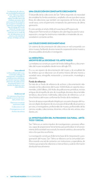 La adquisición de coleccio-      UNA COLECCIÓN EN CONSTANTE CRECIMIENTO
nes es actividad fundamental
   en San Telmo.Los objetos        El desarrollo de las colecciones de San Telmo responde a la necesidad
      etnográficos del museo,      de completar los fondos existentes y ampliarlos a la vez que abre nuevas
   objetos sencillos de la vida
    cotidiana, provienen de la     líneas de colecciones que también son expresiones de formas de vida
preocupación de etnógrafos         social vasca, como el patrimonio inmaterial o los patrimonios de última
por recuperar e investigar un
 patrimonio que desaparecía        generación.
    bajo el empuje del mundo
      industrial. Gracias a esta   En este sentido, en el año 2008, el museo lanza el Programa de
 labor, conocemos el mundo
   rural vasco en su modo de       Adquisición Patrimonial con el objetivo de cubrir lagunas para la nueva
   vivir, de relacionarse con el   exposición y recoger los testimonios materiales e inmateriales de una
     entorno y de entender el
   tiempo, el trabajo y la vida.   sociedad en constante cambio.

                                   LAS COLECCIONES DOCUMENTADAS
                                   Un sistema de documentación de colecciones en red compartido con
                                   otros museos, facilitando de esta manera la cooperación entre museos y
                                   el acceso público al estudio e investigación.

                                   LA MEDIATECA.
                                   ARCHIVO DE LA SOCIEDAD Y EL ARTE VASCO
                                   La mediateca se constituye a partir de fondos bibliográficos y documen-
                                   tales del museo recopilados desde inicios del siglo XX.
             Línea editorial       Es a su vez espacio de documentación del museo y de actualidad de
La línea editorial del museo       los ámbitos que se relacionan con el centro: historia del arte, historia y
    contempla catálogos de         sociedad vasca, etnografía, restauración y conservación, museología y
exposiciones, monográficos
 y publicaciones educativas.       educación.
En versión impresa o digital,
el formato de publicaciones        Fondo de referencia
   da respuesta tanto a con-
  tenidos divulgativos como        Se trata de un fondo de referencia de archivos y documentación rela-
             especializados.       cionada con las colecciones del museo. 10.000 títulos en soportes docu-
                                   mentales, 2.000 folletos, 200 títulos de publicaciones periódicas, revistas
                                   antiguas de etnografía, de arte, de museología, dossieres documentales
              Archivo en red
                                   temáticos, documentos multimedia, colecciones de referencia y un ar-
 Un repositorio de archivos
digitales en torno a la socie-     chivo histórico del museo conforman los fondos de la mediateca.
          dad y el arte vasco.
                                   Servicio de apoyo especializado dirigido por una parte al equipo del mu-
     - Patrimonio inmaterial,
            testimonios orales     seo con objeto de disponer de recursos para el desarrollo de proyectos y
         - Colecciones en red      por otra, a investigadores, profesionales de museos, profesionales de las
     - Investigaciones en red      ciencias sociales, coleccionistas, docentes, críticos de arte, artistas, estu-
        - Archivo de archivos      diantes, etc.

                                   LA INVESTIGACIÓN DEL PATRIMONIO CULTURAL- ARTÍS-
                                   TICO Y SOCIAL
                                   San Telmo es un centro impulsor de investigaciones y procesos reflexi-
                                   vos, capaz de proporcionar herramientas para profundizar en el conoci-
                                   miento de la sociedad vasca actual y la creación artística y de avanzar los
                                   retos a los que ésta se enfrenta.
                                   La investigación constituye el elemento base de la interpretación y pro-
                                   gramación del museo. San Telmo se relaciona con la comunidad cien-
                                   tífica creando una red de contactos con instituciones y especialistas, de
                                   manera que propicia las relaciones e intercambios y avala la información
                                   distribuida hacia el exterior.




14     SAN TELMO MUSEOA VEN A CONOCERLO
 
