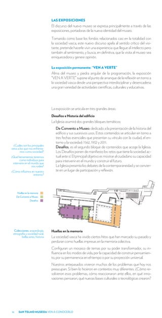 LAS EXPOSICIONES
                                 El discurso del nuevo museo se expresa principalmente a través de las
                                 exposiciones, portadoras de la nueva identidad del museo.

                                 Tomando como base los fondos relacionados casi en la totalidad con
                                 la sociedad vasca, este nuevo discurso apela al sentido crítico del visi-
                                 tante, pretende hacerle vivir una experiencia que llegue al intelecto pero
                                 también al sentimiento, y busca, en definitiva, que la visita al museo sea
                                 enriquecedora y genere opinión.

                                 La exposición permanente: “VEN A VERTE”
                                 Alma del museo y piedra angular de la programación, la exposición
                                 “VEN A VERTE” supone el punto de arranque de la reflexión en torno a
                                 la sociedad vasca desde una perspectiva interdisciplinar y desencadena
                                 una gran variedad de actividades científicas, culturales y educativas.




                                 La exposición se articula en tres grandes áreas:
                                 Desafíos e Historia del edificio
                                 La Iglesia asumirá dos grandes bloques temáticos:
                                    De Convento a Museo: dedicado a la presentación de la historia del
                                    edificio y sus sucesivos usos. Estos contenidos se articulan en torno a
                                    tres fechas esenciales que presentan su vínculo con la ciudad, el en-
                                    torno y la sociedad: 1562, 1932 y 2011.
  ¿Cuáles son los principales
retos a los que nos enfrenta-       Desafíos. es el segundo bloque de contenidos que acoge la Iglesia.
        mos como sociedad?          Los Desafíos ponen de manifiesto los retos que tiene la sociedad ac-
¿Qué herramientas tenemos           tual ante sí. El principal objetivo es mostrar al ciudadano su capacidad
       como individuos para         para intervenir en el mundo y construir el futuro.
 intervenir en el mundo que
                  nos rodea?        La Iglesia presenta los debates de la contemporaneidad y se convier-
¿Cómo influimos en nuestro          te en un lugar de participación y reflexión.
                 entorno?




     Huellas en la memoria
     De Convento a Museo
                 Desafios




  Colecciones: arqueología,      Huellas en la memoria
 etnografía y sociedad rural,
        bellas artes, historia   La sociedad vasca ha vivido ciertos hitos que han marcado su pasado y
                                 perduran como huellas impresas en la memoria colectiva.
                                 Configuran un mosaico de temas por su poder transformador, su in-
                                 fluencia en los modos de vida, por la capacidad de construir pensamien-
                                 to, por su permanencia en el tiempo o por su proyección universal.
                                 Nuestros antepasados vivieron muchos de los problemas que hoy nos
                                 preocupan. Si bien lo hicieron en contextos muy diferentes. ¿Cómo re-
                                 solvieron esos problemas, cómo reaccionaron ante ellos, en qué inno-
                                 vaciones pensaron, qué nuevas bases culturales o tecnológicas crearon?




16    SAN TELMO MUSEOA VEN A CONOCERLO
 