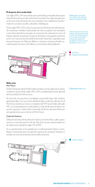 El despertar de la modernidad
Los siglos XIX y XX concentran gran parte de las principales claves para       Colecciones: etnografía
                                                                               y sociedad rural, sociedad
entender lo que hoy en día conforma la sociedad. Son siglos de agitación       urbana, fotografía, historia.
en los que se da el tránsito de una sociedad a otra totalmente transfor-
mada en sus bases sociales, culturales e ideológicas.
En los siglos XIX y XX se da una convivencia de formas de vida diversas.
Se mantienen modelos tradicionales de vida vinculados a la naturaleza          Formas de vida y formas de
y a la esfera doméstica, basados en economías de subsistencia como el          trabajo, distintas maneras de
trabajo agrícola, el pastoreo, la pesca de bajura o la pequeña artesanía       convivir en el ámbito urbano
                                                                               y en el rural, en el público
junto una nueva economía preferentemente industrial y capitalista que          y el privado, lugares de
ocupa el espacio con fábricas, talleres e industria y trastoca el tejido so-   socialización, revoluciones e
                                                                               ideologías, cultura y ocio.
cial, el espacio humano y los hábitos y costumbres de la población.


                                                                                   Arte Vasco
                                                                                   Despertar de la Modernidad




Bellas artes
Arte Vasco
El área Despertar de la Modernidad concluye con las colecciones de los         Colecciones: bellas artes
creadores vascos de los siglos XIX y XX, completando la visión general
de la sociedad y la cultura vasca.
Se trata de una secuencia cronológica presentada bajo siete ámbitos
generacionales. Con una visión del desarrollo y evolución del arte en el
País Vasco desde sus inicios a mediados del XIX hasta finales del siglo
XX. La contextualización social, política y cultural de estos ámbitos nos
ayuda a apreciar y sobre todo a entender de forma clara las influencias
y/o aportaciones que se dan en el Arte Vasco.
Colección histórica
Selección de obras de la colección histórica a través de las cuales propo-
nemos un recorrido por los más de 500 años de arte representados en
las colecciones, desde los siglos XV al XIX.
En su presentación se ha optado por un planteamiento clásico, crono-
lógico e historicista que nos permite expresar los procesos históricos y
sociales así como la evolución de los estilos artísticos.

                                                                                   Colección histórica




                                                             SAN TELMO MUSEOA VEN A CONOCERLO                   17
 