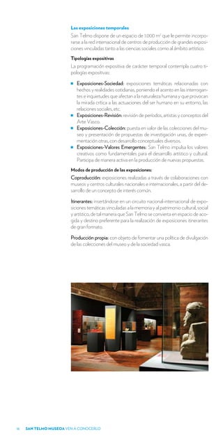 Las exposiciones temporales
                        San Telmo dispone de un espacio de 1.000 m2 que le permite incorpo-
                        rarse a la red internacional de centros de producción de grandes exposi-
                        ciones vinculadas tanto a las ciencias sociales como al ámbito artístico.
                        Tipologías expositivas
                        La programación expositiva de carácter temporal contempla cuatro ti-
                        pologías expositivas:

                           Exposiciones-Sociedad: exposiciones temáticas relacionadas con
                           hechos y realidades cotidianas, poniendo el acento en las interrogan-
                           tes e inquietudes que afectan a la naturaleza humana y que provocan
                           la mirada crítica a las actuaciones del ser humano en su entorno, las
                           relaciones sociales, etc.
                           Exposiciones-Revisión: revisión de períodos, artistas y conceptos del
                           Arte Vasco.
                           Exposiciones-Colección: puesta en valor de las colecciones del mu-
                           seo y presentación de propuestas de investigación unas, de experi-
                           mentación otras, con desarrollo conceptuales diversos.
                           Exposiciones-Valores Emergentes: San Telmo impulsa los valores
                           creativos como fundamentales para el desarrollo artístico y cultural.
                           Participa de manera activa en la producción de nuevas propuestas.
                        Modos de producción de las exposiciones:
                        Coproducción: exposiciones realizadas a través de colaboraciones con
                        museos y centros culturales nacionales e internacionales, a partir del de-
                        sarrollo de un concepto de interés común.

                        Itinerantes: insertándose en un circuito nacional-internacional de expo-
                        siciones temáticas vinculadas a la memoria y al patrimonio cultural, social
                        y artístico, de tal manera que San Telmo se convierta en espacio de aco-
                        gida y destino preferente para la realización de exposiciones itinerantes
                        de gran formato.

                        Producción propia: con objeto de fomentar una política de divulgación
                        de las colecciones del museo y de la sociedad vasca.




18   SAN TELMO MUSEOA VEN A CONOCERLO
 