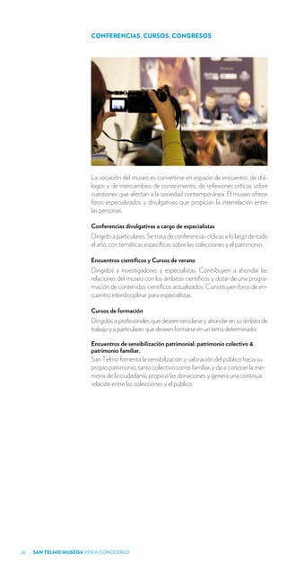 CONFERENCIAS, CURSOS, CONGRESOS




                        La vocación del museo es convertirse en espacio de encuentro, de diá-
                        logos y de intercambios de conocimiento, de reflexiones críticas sobre
                        cuestiones que afectan a la sociedad contemporánea. El museo ofrece
                        foros especializados y divulgativos que propician la interrelación entre
                        las personas.

                        Conferencias divulgativas a cargo de especialistas
                        Dirigido a particulares. Se trata de conferencias cíclicas a lo largo de todo
                        el año, con temáticas específicas sobre las colecciones y el patrimonio.

                        Encuentros científicos y Cursos de verano
                        Dirigidos a investigadores y especialistas. Contribuyen a ahondar las
                        relaciones del museo con los ámbitos científicos y dotar de una progra-
                        mación de contenidos científicos actualizados. Constituyen foros de en-
                        cuentro interdisciplinar para especialistas.

                        Cursos de formación
                        Dirigidos a profesionales que deseen reciclarse y ahondar en su ámbito de
                        trabajo y a particulares que deseen formarse en un tema determinado:

                        Encuentros de sensibilización patrimonial: patrimonio colectivo &
                        patrimonio familiar.
                        San Telmo fomenta la sensibilización y valoración del público hacia su
                        propio patrimonio, tanto colectivo como familiar, y da a conocer la me-
                        moria de la ciudadanía, propicia las donaciones y genera una continua
                        relación entre las colecciones y el público.




20   SAN TELMO MUSEOA VEN A CONOCERLO
 