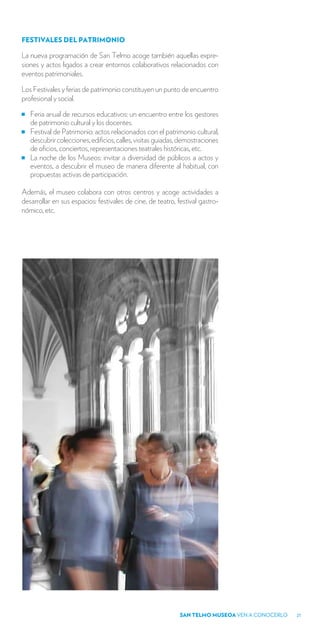 FESTIVALES DEL PATRIMONIO

La nueva programación de San Telmo acoge también aquellas expre-
siones y actos ligados a crear entornos colaborativos relacionados con
eventos patrimoniales.

Los Festivales y ferias de patrimonio constituyen un punto de encuentro
profesional y social.

   Feria anual de recursos educativos: un encuentro entre los gestores
   de patrimonio cultural y los docentes.
   Festival de Patrimonio: actos relacionados con el patrimonio cultural,
   descubrir colecciones, edificios, calles, visitas guiadas, demostraciones
   de oficios, conciertos, representaciones teatrales históricas, etc.
   La noche de los Museos: invitar a diversidad de públicos a actos y
   eventos, a descubrir el museo de manera diferente al habitual, con
   propuestas activas de participación.

Además, el museo colabora con otros centros y acoge actividades a
desarrollar en sus espacios: festivales de cine, de teatro, festival gastro-
nómico, etc.




                                                             SAN TELMO MUSEOA VEN A CONOCERLO   21
 