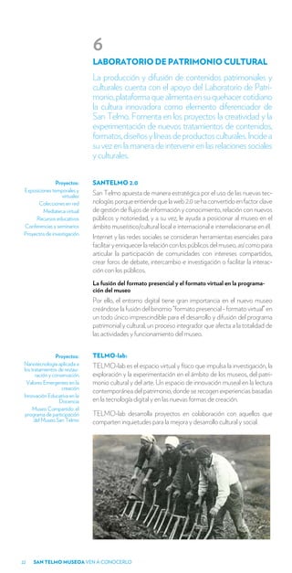 6
                               LABORATORIO DE PATRIMONIO CULTURAL
                               La producción y difusión de contenidos patrimoniales y
                               culturales cuenta con el apoyo del Laboratorio de Patri-
                               monio, plataforma que alimenta en su quehacer cotidiano
                               la cultura innovadora como elemento diferenciador de
                               San Telmo. Fomenta en los proyectos la creatividad y la
                               experimentación de nuevos tratamientos de contenidos,
                               formatos, diseños y líneas de productos culturales. Incide a
                               su vez en la manera de intervenir en las relaciones sociales
                               y culturales.

                Proyectos:     SANTELMO 2.0
 Exposiciones temporales y
                   virtuales   San Telmo apuesta de manera estratégica por el uso de las nuevas tec-
       Colecciones en red      nologías porque entiende que la web 2.0 se ha convertido en factor clave
          Mediateca virtual    de gestión de flujos de información y conocimiento, relación con nuevos
      Recursos educativos      públicos y notoriedad, y a su vez, le ayuda a posicionar al museo en el
 Conferencias y seminarios     ámbito museístico/cultural local e internacional e interrelacionarse en él.
 Proyectos de investigación
                               Internet y las redes sociales se consideran herramientas esenciales para
                               facilitar y enriquecer la relación con los públicos del museo, así como para
                               articular la participación de comunidades con intereses compartidos,
                               crear foros de debate, intercambio e investigación o facilitar la interac-
                               ción con los públicos.
                               La fusión del formato presencial y el formato virtual en la programa-
                               ción del museo
                               Por ello, el entorno digital tiene gran importancia en el nuevo museo
                               creándose la fusión del binomio “formato presencial - formato virtual” en
                               un todo único imprescindible para el desarrollo y difusión del programa
                               patrimonial y cultural, un proceso integrador que afecta a la totalidad de
                               las actividades y funcionamiento del museo.


                 Proyectos:    TELMO-lab:
 Nanotecnología aplicada a     TELMO-lab es el espacio virtual y físico que impulsa la investigación, la
 los tratamientos de restau-
       ración y conservación   exploración y la experimentación en el ámbito de los museos, del patri-
  Valores Emergentes en la     monio cultural y del arte. Un espacio de innovación museal en la lectura
                    creación
                               contemporánea del patrimonio, donde se recogen experiencias basadas
 Innovación Educativa en la
                   Docencia    en la tecnología digital y en las nuevas formas de creación.
      Museo Compartido: el
  programa de participación    TELMO-lab desarrolla proyectos en colaboración con aquellos que
      del Museo San Telmo      comparten inquietudes para la mejora y desarrollo cultural y social.




22   SAN TELMO MUSEOA VEN A CONOCERLO
 