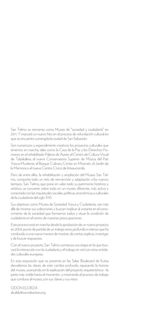 San Telmo se reinventa como Museo de “sociedad y ciudadanía” en
2011. Y marcará un nuevo hito en el proceso de refundación cultural en
que se encuentra sumergida la ciudad de San Sebastián.
Son numerosos y especialmente creativos los proyectos culturales que
tenemos en marcha, tales como la Casa de la Paz y los Derechos Hu-
manos en el rehabilitado Palacio de Ayete, el Centro de Cultura Visual
de Tabakalera, el nuevo Conservatorio Superior de Música del País
Vasco-Musikene, el Basque Culinary Center en Miramón, el Jardín de
la Memoria o el nuevo Centro Cívico de Intxaurrondo.
Pero de entre ellos, la rehabilitación y ampliación del Museo San Tel-
mo, comporta todo un reto de reinvención y adaptación a los nuevos
tiempos. San Telmo, que pone en valor todo su patrimonio histórico y
artístico, se convierte sobre todo en un museo diferente, más activo y
conectado con las inquietudes sociales, políticas, económicas y culturales
de la ciudadanía del siglo XXI.
Sus objetivos como Museo de Sociedad Vasca y Ciudadanía, van más
allá de mostrar sus colecciones y buscan implicar al visitante en el cono-
cimiento de la sociedad que formamos todos y situar la condición de
ciudadanía en el centro de nuestras preocupaciones.
Este proceso está en marcha desde la aprobación de un nuevo proyecto
en 2004, punto de partida de un trabajo serio, profundo e intenso que ha
conducido a una nueva manera de mostrar, de contar, explicar, investigar
y de buscar respuestas.
Con el nuevo proyecto, San Telmo comienza una etapa en la que bus-
cará la interacción con la ciudadanía y el trabajo en red con otras entida-
des culturales europeas.
En esta exposición que se presenta en las Salas Boulevard de Kutxa
desvelamos las claves de este cambio profundo, repasando la historia
del museo, avanzando en la explicación del proyecto arquitectónico –la
parte más visible hasta el momento- y mostrando el proceso de trabajo
que conduce al museo, con sus claves y sus retos.

ODON ELORZA
alcalde@sansebastian.org
 
