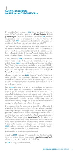 1
SAN TELMO MUSEOA:
MÁS DE 100 AÑOS DE HISTORIA




El Museo San Telmo se creó en 1902, año en que la corporación mu-
nicipal de San Sebastián lo inauguró como Museo Histórico, Artístico
y Arqueológico. Declarado Monumento Nacional en 1913, desde su
inauguración, el Museo ha tenido su sede en tres lugares diferentes de la
ciudad, y desde 1932 ocupa su actual ubicación en el antiguo convento
dominico de San Telmo, construido a mediados del siglo XVI.
San Telmo se convirtió en centro de importantes proyectos, con un
desarrollo vinculado a personajes relevantes como José Miguel Baran-
diaran y Telesforo de Aranzadi, así como en sede de asociaciones cientí-
ficas y culturales (Sociedad de Ciencias Aranzadi, Sociedad fotográfica
de Gipuzkoa, Real Sociedad Bascongada de Amigos del País).
A partir de los años 1960 se empezaron a sentir los primeros síntomas
de crisis y fue el principio de diversas iniciativas de renovación que se su-
cederían hasta el 2004, cuando sería aprobado el proyecto museológico
“San Telmo, memoria y territorio”, elaborado por las empresas Xabide y
K6 Gestión Cultural, que daría pie a iniciar la actual transformación. El
nuevo San Telmo se plantea entonces su evolución hacia un Museo de
Sociedad, cuyo objeto es la sociedad vasca.
Al mismo tiempo, en el año 2005, el estudio Nieto Sobejano Arqui-
tectos gana el concurso internacional del proyecto arquitectónico que
responde a la necesidad de recuperación del edificio original y a la con-
secuente exigencia de ampliación para ubicar los nuevos usos y circula-
ciones del nuevo museo.
Desde 2006 el equipo del museo ha ido desarrollando un intenso tra-
bajo interno apoyado puntualmente por colaboradores especializados
externos que han ayudado a avanzar de manera sistemática. Se ha
desarrollado un trabajo exhaustivo de documentación, adquisición de
colecciones, conservación y restauración de colecciones, búsqueda de
información científica, consultas con expertos, elaboración y redacción
de contenidos, análisis y sinergias con los recursos del entorno, relación
con agentes culturales y un gran esfuerzo de síntesis.
El proceso de desarrollo conceptual ha requerido la colaboración de
especialistas de diferentes áreas (historia, historia del arte, arqueología,
antropología, etnografía, sociología, ciencia y técnica, literatura, princi-
palmente) que han aportado sus conocimientos para construir una base
científica sólida y, a su vez, han aportado y validado la creación del nuevo
San Telmo. Se constituye así una comisión científica de carácter multi-
disciplinar, formada por instituciones universitarias, centros de investiga-
ción y estudio, profesionales del ámbito cultural y asesores museísticos.
Gracias a la labor de esta comisión y del equipo técnico del museo, en
2007 se elabora el documento científico base que marca los hitos im-
prescindibles para desarrollar el discurso del museo.
Ese mismo año se inician las obras arquitectónicas.
A partir de 2008 el equipo del museo está desarrollando, en colabo-
ración con Lunatus, empresa encargada del proyecto museográfico, la
adecuación de contenidos a la exposición del Museo.
En 2011 se inaugurará el nuevo museo.


                                                             SAN TELMO MUSEOA VEN A CONOCERLO   5
 
