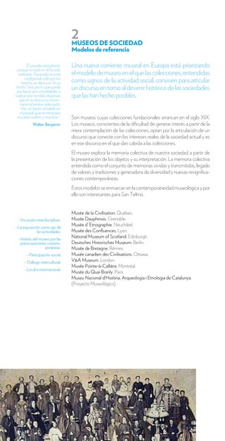 2
                                    MUSEOS DE SOCIEDAD
                                    Modelos de referencia

         “El pasado está abierto    Una nueva corriente museal en Europa está priorizando
 porque no todo en él ha sido
   realizado. El pasado no está     el modelo de museo en el que las colecciones, entendidas
       configurado sólo por los
      hechos, es decir por “lo ya   como signos de la actividad social, conviven para articular
 hecho” sino por lo que queda
 por hacer, por virtualidades a
                                    un discurso en torno al devenir histórico de las sociedades
realizar, por semillas dispersas    que las han hecho posibles.
    que en su época no encon-
    traron el terreno adecuado.
     Hay un futuro olvidado en
    el pasado que es necesario
  rescatar, redimir y movilizar”.   Son museos cuyas colecciones fundacionales arrancan en el siglo XIX.
            Walter Benjamin         Los museos, conscientes de la dificultad de generar interés a partir de la
                                    mera contemplación de las colecciones, optan por la articulación de un
                                    discurso que conecte con los intereses reales de la sociedad actual y es
                                    en ese discurso en el que dan cabida a las colecciones.
                                    El museo explora la memoria colectiva de nuestra sociedad a partir de
                                    la presentación de los objetos y su interpretación. La memoria colectiva
                                    entendida como el conjunto de memorias vividas y transmitidas, legado
                                    de valores y tradiciones y generadora de diversidad y nuevas resignifica-
                                    ciones contemporáneas.
                                    Estos modelos se enmarcan en la contemporaneidad museológica y por
                                    ello son interesantes para San Telmo.


                                    Musée de la Civilisation. Québec.
 - Vocación interdisciplinar.       Musée Dauphinois. Grenoble.
                                    Musée d’ Etnographie. Neuchâtel.
- La exposición como eje de
              las actividades.      Musée des Confluences. Lyon.
 - Interés del museo por las
                                    National Museum of Scotland. Edinburgh.
   preocupaciones contem-           Deutsches Historisches Museum. Berlin.
                  poráneas.         Musée de Bretagne. Rénnes.
        - Participación social.     Musée canadien des Civilisations. Ottawa.
      - Diálogo intercultural.      V&A Museum. London.
                                    Musée Pointe-à-Callière. Montréal.
      - Local e internacional.
                                    Musée du Quai Branly. Paris.
                                    Museu Nacional d’Història, Arqueologia i Etnologia de Catalunya.
                                    (Proyecto Museológico)




6      SAN TELMO MUSEOA VEN A CONOCERLO
 