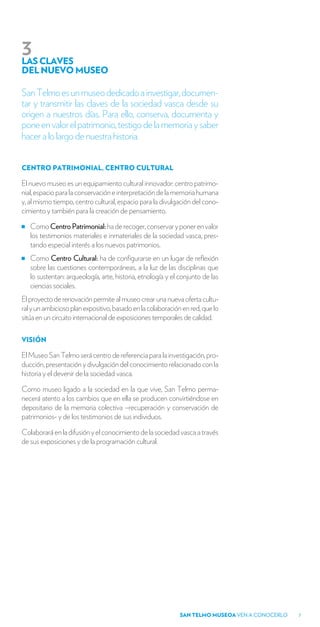 3
LAS CLAVES
DEL NUEVO MUSEO

San Telmo es un museo dedicado a investigar, documen-
tar y transmitir las claves de la sociedad vasca desde su
origen a nuestros días. Para ello, conserva, documenta y
pone en valor el patrimonio, testigo de la memoria y saber
hacer a lo largo de nuestra historia.


CENTRO PATRIMONIAL, CENTRO CULTURAL

El nuevo museo es un equipamiento cultural innovador: centro patrimo-
nial, espacio para la conservación e interpretación de la memoria humana
y, al mismo tiempo, centro cultural, espacio para la divulgación del cono-
cimiento y también para la creación de pensamiento.

   Como Centro Patrimonial: ha de recoger, conservar y poner en valor
   los testimonios materiales e inmateriales de la sociedad vasca, pres-
   tando especial interés a los nuevos patrimonios.
   Como Centro Cultural: ha de configurarse en un lugar de reflexión
   sobre las cuestiones contemporáneas, a la luz de las disciplinas que
   lo sustentan: arqueología, arte, historia, etnología y el conjunto de las
   ciencias sociales.
El proyecto de renovación permite al museo crear una nueva oferta cultu-
ral y un ambicioso plan expositivo, basado en la colaboración en red, que lo
sitúa en un circuito internacional de exposiciones temporales de calidad.

VISIÓN

El Museo San Telmo será centro de referencia para la investigación, pro-
ducción, presentación y divulgación del conocimiento relacionado con la
historia y el devenir de la sociedad vasca.

Como museo ligado a la sociedad en la que vive, San Telmo perma-
necerá atento a los cambios que en ella se producen convirtiéndose en
depositario de la memoria colectiva –recuperación y conservación de
patrimonios- y de los testimonios de sus individuos.

Colaborará en la difusión y el conocimiento de la sociedad vasca a través
de sus exposiciones y de la programación cultural.




                                                             SAN TELMO MUSEOA VEN A CONOCERLO   7
 
