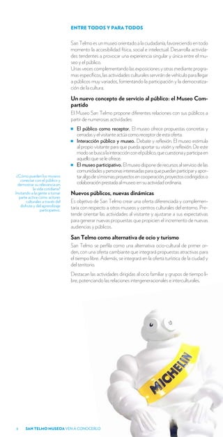 ENTRE TODOS Y PARA TODOS


                                   San Telmo es un museo orientado a la ciudadanía, favoreciendo en todo
                                   momento la accesibilidad física, social e intelectual. Desarrolla activida-
                                   des tendentes a provocar una experiencia singular y única entre el mu-
                                   seo y el público.
                                   Unas veces complementando las exposiciones y otras mediante progra-
                                   mas específicos, las actividades culturales servirán de vehículo para llegar
                                   a públicos muy variados, fomentando la participación y la democratiza-
                                   ción de la cultura.

                                   Un nuevo concepto de servicio al público: el Museo Com-
                                   partido
                                   El Museo San Telmo propone diferentes relaciones con sus públicos a
                                   partir de numerosas actividades:
                                      El público como receptor. El museo ofrece propuestas concretas y
                                      cerradas y el visitante actúa como receptor de esta oferta.
                                      Interacción público y museo. Debate y reflexión. El museo estimula
                                      al propio visitante para que pueda aportar su visión y reflexión. De este
                                      modo se busca la interacción con el público, que cuestiona y participa en
                                      aquello que se le ofrece.
                                      El museo participativo. El museo dispone de recursos al servicio de las
                                      comunidades y personas interesadas para que puedan participar y apor-
 ¿Cómo pueden los museos              tar algo de sí mismas: proyectos en cooperación, proyectos codirigidos o
    conectar con el público y
  demostrar su relevancia en          colaboración prestada al museo en su actividad ordinaria.
             la vida cotidiana?
Invitando a la gente a tomar       Nuevos públicos, nuevas dinámicas
   parte activa como actores
        culturales a través del    Es objetivo de San Telmo crear una oferta diferenciada y complemen-
    disfrute y del aprendizaje     taria con respecto a otros museos y centros culturales del entorno. Pre-
                  participativo.
                                   tende orientar las actividades al visitante y ajustarse a sus expectativas
                                   para generar nuevas propuestas que propicien el incremento de nuevas
                                   audiencias y públicos.

                                   San Telmo como alternativa de ocio y turismo
                                   San Telmo se perfila como una alternativa ocio-cultural de primer or-
                                   den, con una oferta cambiante que integrará propuestas atractivas para
                                   el tiempo libre. Además, se integrará en la oferta turística de la ciudad y
                                   del territorio.
                                   Destacan las actividades dirigidas al ocio familiar y grupos de tiempo li-
                                   bre, potenciando las relaciones intergeneracionales e interculturales.




8      SAN TELMO MUSEOA VEN A CONOCERLO
 