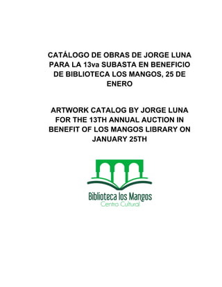CATÁLOGO DE OBRAS DE JORGE LUNA
PARA LA 13va SUBASTA EN BENEFICIO
 DE BIBLIOTECA LOS MANGOS, 25 DE
              ENERO


ARTWORK CATALOG BY JORGE LUNA
 FOR THE 13TH ANNUAL AUCTION IN
BENEFIT OF LOS MANGOS LIBRARY ON
          JANUARY 25TH
 
