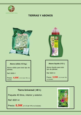 TIERRAS Y ABONOS
Abono sólido (1/2 kg.)
Abono sólido para todo tipo de
plantas.
Ref: 6000-1
Precio: 4,95€ (I.V.A del 10% no
incluido)
Abono líquido (1/2 l.)
Abono líquido para todo
tipo de plantas.
Ref: 6001-3
Precio: 5,95€ (I.V.A del 10%
no incluido)
Tierra Universal ( 40 l.)
Paquete 40 litros, interior y exterior.
Ref: 6001-4
Precio: 8,50€ (I.V.A del 10% no incluido)
 