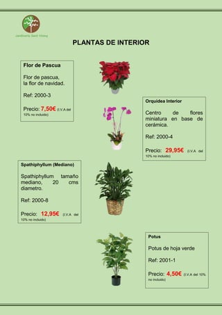 PLANTAS DE INTERIOR
Flor de Pascua
Flor de pascua,
la flor de navidad.
Ref: 2000-3
Precio: 7,50€ (I.V.A del
10% no incluido)
Orquidea Interior
Centro de flores
miniatura en base de
cerámica.
Ref: 2000-4
Precio: 29,95€ (I.V.A del
10% no incluido)
Spathiphyllum (Mediano)
Spathiphyllum tamaño
mediano, 20 cms
diametro.
Ref: 2000-8
Precio: 12,95€ (I.V.A del
10% no incluido)
Potus
Potus de hoja verde
Ref: 2001-1
Precio: 4,50€ (I.V.A del 10%
no incluido)
 
