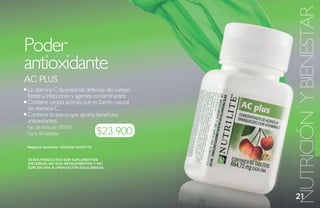 NUTRICIÓN Y BIENESTAR
Poder
antioxidante
aC Plus
La vitamina C favorece las defensas del cuerpo
frente a infecciones y agentes contaminantes.
Contiene cereza acerola que es fuente natural
de vitamina C.
Contiene licopeno que aporta beneficios
antioxidantes.
                                     $23.900
No. de Artículo: 100334
Cont. 60 tabletas

Registro Sanitario: SD2008-0000775


ESTOS PRODUCTOS SON SUPLEMENTOS
DIETARIOS, NO SON MEDICAMENTOS Y NO
SUPLEN UNA ALIMENTACIÓN EQUILIBRADA.




                                                 21
 