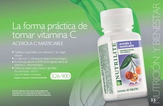 NUTRICIÓN Y BIENESTAR
La forma práctica de
tomar vitamina C
aCerola C mastiCable
 Tabletas masticables con vitamina C de origen
 natural.
 La vitamina C refuerza el sistema inmunológico.
 Su fórmula aporta el 50% de la ingesta diaria de
 vitamina C recomendada.
 Delicioso sabor para chicos y grandes.
 No. de Artículo: 106710
 Cont. 60 tabletas masticables
 Registro Sanitario: SD2008-0000756    $26.900

ESTOS PRODUCTOS SON SUPLEMENTOS
DIETARIOS, NO SON MEDICAMENTOS Y NO
SUPLEN UNA ALIMENTACIÓN EQUILIBRADA.


                                                    33
 