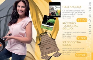 TECNOLOGÍA DEL HOGAR
                                   UIDADO DEL HOGA
Folleto iCook
Con este folleto aprenderás sobre
las tres tecnologías que tiene iCook.
(Optitemp, Vitalock y Duramic).
No. de Artículo: 4181
Cont. 1 Unidad
                           $2.350
reCetario
“25 reCetas
de lujo”
25 recetas exclusivas hechas para los
juegos iCook.
No. de Artículo: 244616
Cont. 1 Unidad
                          $7.900
set de CoCiNa
iCook
Nuevo Set de Cocina que incluye
delantal, cogeollas y limpión.
No. de Artículo: 245112

                          $22.900
Cont. 3 Piezas
 
