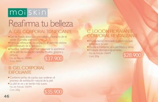 Reafirma tu belleza
 A. GEL CORPORAL TONIFICANTE                                 C. LOCIÓN HIDRATANTE
     Gel de rápida absorción con cafeína y extracto de té    CORPORAL REVITALIZANTE
     verde (Camellia sinensis).                              Humectación renovadora profunda que
     Fórmula refrescante, no pegajosa, le permite vestirse   embellece tu piel.
     justo después de la aplicación.                         Ayuda a mantener una piel fresca y tersa.
     Ayuda a reafirmar, tonificar y suavizar la apariencia   Probada dermatológicamente.
     de la piel de naranja en caderas, muslos, glúteos y     No. de Artículo: 106498
     cintura.                                                Cont. 200g                     $28.900
     No. de Artículo: 106499
     Cont. 200ml
                                     $37.900
 B. GEL CORPORAL
 EXFOLIANTE
     Contiene perlas de jojoba que aceleran el
     proceso de exfoliación natural de la piel.
     La piel se ve y se siente más suave.
     No. de Artículo: 106494
     Cont. 200g
                                     $35.900
46
 