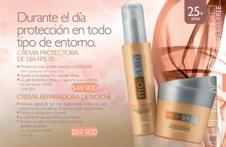 25+




                                                                           YEaRs FREE
                                                               CUIDADO DE LA PIE
Durante el día                                          años

protección en todo
tipo de entorno.
Crema ProteCtora
de día FPs 15
Protección solar amplio espectro (UVA/UVB)
(AMA Laboratories SPF Testing FDA).
Ayuda a neutralizar los radicales libres.
La piel se siente y refleja un aspecto suave y terso.
No. de Artículo: 106483
Cont. 50ml                        $49.900
Crema reParadora de NoChe
Fórmula ligera en gel con ingredientes botánicos que
proporciona una oleada de humectación instantánea.
Mejora la elasticidad y firmeza.
La piel tiene una apariencia más lozana.
Brinda a tu piel una hidratación profunda
durante la noche.
No. de Artículo: 106484
Cont. 50g                         $59.900
                                                                   53
 