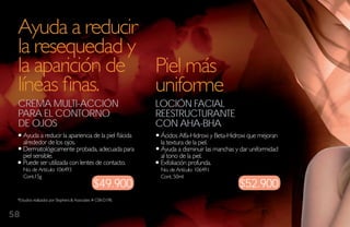 Ayuda a reducir
 la resequedad y
 la aparición de Piel más
 líneas finas.   uniforme
 Crema multi-aCCióN                                           loCióN FaCial
 Para el CoNtorNo                                             reestruCturaNte
 de ojos                                                      CoN aha-bha
     Ayuda a reducir la apariencia de la piel flácida          Ácidos Alfa-Hidroxi y Beta-Hidroxi que mejoran
     alrededor de los ojos.                                    la textura de la piel.
     Dermatológicamente probada, adecuada para                 Ayuda a disminuir las manchas y dar uniformidad
     piel sensible.                                            al tono de la piel.
     Puede ser utilizada con lentes de contacto.               Exfoliación profunda.
     No. de Artículo: 106493                                   No. de Artículo: 106491
     Cont.15g                                                  Cont. 50ml
                                               $49.900                                        $52.900
 *Estudios realizados por Stephens & Associates # C08-D198.


58
 