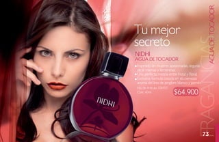 AGUA DE TOCADOR
Tu mejor
secreto




                                        FRAGANCIAS
Nidhi
agua de toCador
Inspirado en mujeres apasionadas, seguras
de sí mismas y femeninas.
Una perfecta mezcla entre frutal y floral.
Exclusiva fórmula basada en el cremoso
aroma del lirio de jengibre blanco y jazmín.
No. de Artículo: 106450
Cont. 60ml                $64.900




                                               73
 