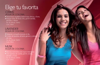 Elige tu favorita
CITRUS
AGUA DE COLONIA
Armonioso equilibrio entre frutas cítricas y flores.
Incluye notas de limón, lirio, jazmín estrella,
almizcle y vetiver.
No. de Artículo: 106452
Cont. 150ml

LAVENDER
AGUA DE COLONIA
Relajante compañía durante el día.
A base de lavanda, almizcle, geranio y pétalos
de rosa.
No. de Artículo: 106453
Cont. 150ml


MUSK
AGUA DE COLONIA
Para los momentos de mayor intensidad.
Con acentos de vainilla, jazmín, violeta,
sándalo y musk.
No. de Artículo: 106456
Cont. 150ml
 