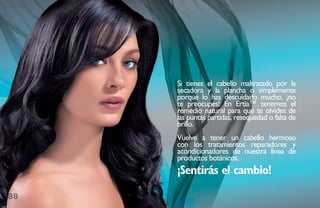 si tienes el cabello maltratado por la
     secadora y la plancha o simplemente
     porque lo has descuidado mucho, ¡no
     te preocupes! En Ertia™ tenemos el
     remedio natural para que te olvides de
     las puntas partidas, resequedad o falta de
     brillo.
     Vuelve a tener un cabello hermoso
     con los tratamientos reparadores y
     acondicionadores de nuestra línea de
     productos botánicos.
     ¡Sentirás el cambio!

88
 