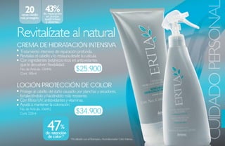 20             43%




                                                                                                    CUIDADO PERSONA
 veces cabello    de reparación
 más protegido.     en puntas
                   quebradizas
                    y abiertas.



Revitalízate al natural
Crema de hidrataCióN iNteNsiva
 Tratamiento intensivo de reparación profunda.
 Revitaliza el cabello y lo restaura desde la cutícula.
 Con ingredientes botánicos ricos en antioxidantes
 que le devuelven flexibilidad.
 No. de Artículo. 106446
 Cont. 185ml
                                        $25.900

loCióN ProteCCióN de Color
Protege al cabello del daño causado por planchas y secadores,
fortaleciéndolo y haciéndolo más resistente.
Con filtros UV, antioxidantes y vitaminas.
Ayuda a mantener la coloración.
No. de Artículo. 106442
Cont. 220ml                             $34.900

                    47%
                   de retención
                    de color.*      *Al utilizarlo con el Shampoo y Acondicionador Color Intenso.
 