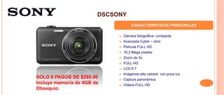 DSCSONY
CARACTERISTICAS PRINCIPALES
 Cámara fotográfica compacta
 Avanzada Cyber – shot
 Película FULL HD
 16.2 Mega pixeles
 Zoom de 5x
 FULL HD
 LCD 6.7
 Imágenes alta calidad con poca luz
 Captura panorámica
 Videos FULL HD
SOLO 8 PAGOS DE $295.00
Incluye memoria de 4GB de
Obsequio.
 