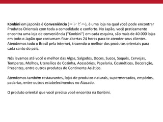 Konbini em japonês é Conveniência (コンビニ), é uma loja na qual você pode encontrar
Produtos Orientais com toda a comodidade e conforto. No Japão, você praticamente
encontra uma loja de conveniência ("Konbini") em cada esquina, são mais de 40.000 lojas
em todo o Japão que costumam ficar abertas 24 horas para te atender seus clientes.
Atendemos todo o Brasil pela internet, trazendo o melhor dos produtos orientais para
cada canto do país.
Nós levamos até você o melhor das Algas, Salgados, Doces, Sucos, Saquês, Cervejas,
Temperos, Molhos, Utensílios de Cozinha, Acessórios, Papelaria, Cosméticos, Decoração,
Presentes, entre outros produtos do Continente Asiático.
Atendemos também restaurantes, lojas de produtos naturais, supermercados, empórios,
padarias, entre outros estabelecimentos no Atacado.
O produto oriental que você precisa você encontra na Konbini.
 