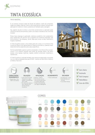 ECOTINTAS
TINTA ECOSSÍLICA
É um produto mineral à base de silicato de potássio, isento de compostos
orgânicos voláteis. Não tem cheiro e não causa danos a saúde. Indicado para
aplicação em exterior e interior, podendo ser habitado após a secagem.
Seu aspecto líquido é similar a uma tinta convencional e o aplicador pode
utilizar as mesmas ferramentas, porém com todos os benefícios de uma tinta
mineral.
Possui baixo respingo na aplicação, cobertura excelente e tem acabamento
fosco sofisticado. Por permitir que a superfície se mantenha respirável, não
forma bolhas e não desplaca, sendo ideal para zonas úmidas resistindo a
fungos e bactérias.
A Tinta Ecossílica possui uma ampla gama de cores e é a primeira tinta
mineral do Brasil a ser pigmentada em sistema tintométrico, podendo haver
desenvolvimentos especiais para casos específicos.
Por ter durabilidade superior quando comparada a uma tinta acrílica conven-
cional. É um produto indicado para obras de grandes áreas e de difícil
acesso, como igrejas, basílicas, capelas, prédios comerciais, industriais e
residenciais.
A Tinta Ecossílica é indicada também para obras de restauração, de acordo
com os critérios estabelecidos pelo IPHAN - Instituto do Patrimônio Histórico
e Artístico Nacional.
EMBALAGEM /
RENDIMENTO
Balde 25kg: 120 a
160m² por demão
APLICAÇÃO
Exterior / Interior
Com trincha, pincel,
rolo de lã de pelo baixo
ou pistola adequada
Limpe as ferramentas
com água e detergente
DILUIÇÃO
Usar Primer Diluidor
Ecossílica ou água
potável, na proporção
de 5 a 20%
Em obras de restauro,
diluir sempre com
Primer Diluidor
Ecossílica
ACABAMENTO
Fosco sofisticado
SECAGEM
Ao toque em 1 hora
Entre demãos em
8 horas
Cura total: 28 dias
TINTA MINERAL
CORES
ALECRIM AMARELO
GIRASSOL
AREIA
AZUL
LAGUNA
AZUL
OCEANO
AZUL
REAL
CAMURÇA CHAMPANHE
CINZA
CONCRETOVERMELHO
CLARO
VERDE
SUAVE
VERDE
MUSGO
SALMÃO
INTENSO
SALMÃO
CLARO
ROSA
VIDA
ROSA
SALMÃO
ROSA
INTENSO
ROSA
CLARO
PLATINA
PALHA OURO
CLARO
ORVALHO
OCRE
COLONIAL
OCEANIC
MOUSSE DE
CHOCOLATE
MENTA
MARROM
MARROCOS
MARFIM
NOBRE
LILÁS
IPANEMA
GOIABA
GELO
BRANCO
 