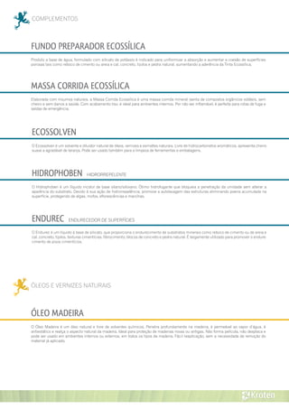 COMPLEMENTOS
ECOSSOLVEN
HIDROPHOBEN HIDRORREPELENTE
ENDUREC ENDURECEDOR DE SUPERFÍCIES
FUNDO PREPARADOR ECOSSÍLICA
Produto a base de água, formulado com silicato de potássio é indicado para uniformizar a absorção e aumentar a coesão de superfícies
porosas tais como reboco de cimento ou areia e cal, concreto, tijolos e pedra natural, aumentando a aderência da Tinta Ecossílica.
MASSA CORRIDA ECOSSÍLICA
Elaborada com insumos naturais, a Massa Corrida Ecossílica é uma massa corrida mineral isenta de compostos orgânicos voláteis, sem
cheiro e sem danos a saúde. Com acabamento liso, é ideal para ambientes internos. Por não ser inflamável, é perfeita para rotas de fuga e
saídas de emergência.
O Endurec é um líquido à base de silicato, que proporciona o endurecimento de substratos minerais como reboco de cimento ou de areia e
cal, concreto, tijolos, texturas cimentícias, fibrocimento, blocos de concreto e pedra natural. É largamente utilizado para promover o endure-
cimento de pisos cimentícios.
O Hidrophoben é um líquido incolor de base silano/siloxano. Ótimo hidrofugante que bloqueia a penetração da umidade sem alterar a
aparência do substrato. Devido à sua ação de hidrorrepelência, promove a autolavagem das estruturas eliminando poeira acumulada na
superfície, protegendo de algas, mofos, eflorescências e manchas.
O Ecossolven é um solvente e diluidor natural de óleos, vernizes e esmaltes naturais. Livre de hidrocarbonetos aromáticos, apresenta cheiro
suave a agradável de laranja. Pode ser usado também para a limpeza de ferramentas e embalagens.
ÓLEOS E VERNIZES NATURAIS
ÓLEO MADEIRA
O Óleo Madeira é um óleo natural e livre de solventes químicos. Penetra profundamente na madeira, é permeável ao vapor d’água, é
antiestático e realça o aspecto natural da madeira. Ideal para proteção de madeiras novas ou antigas. Não forma película, não desplaca e
pode ser usado em ambientes internos ou externos, em todos os tipos de madeira. Fácil reaplicação, sem a necessidade de remoção do
material já aplicado.
 