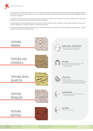 ECOTEXTURAS
TEXTURA
RUSTIKAL
TEXTURA
MINERAL
TEXTURA LISA
ECOSSÍLICA
TEXTURA
PROJEÇÃO
TEXTURA SÍLICA
QUARTZO
As Ecotexturas Kröten são elaboradas com insumos naturais e renováveis. São texturas minerais isentas de compostos orgânicos voláteis,
sem cheiro e sem causar danos a saúde. Por isso, o ambiente que recebe a aplicação das Ecotexturas Kröten pode ser habitado imediata-
mente após a secagem.
Com acabamento rústico fosco, são ideais para ambientes internos e externos, como fachadas de prédios e residências. Por não serem
inflamáveis, são perfeitas para rotas de fuga e saídas de emergência.
A alcalinidade natural das Ecotexturas Kröten lhes confere um efeito desinfeccionante, resistente a fungos, algas e bactérias, sendo indica-
das para aplicação em consultórios médicos e ambientes residenciais.
As Ecotexturas Kröten são amplamente indicadas em obras de restauração, de acordo com os critérios estabelecidos pelo IPHAN – Instituto
do Patrimônio Histórico e Artístico Nacional.
EMBALAGEM / RENDIMENTO
Barrica 40kg: rendimento de acordo
com o tipo de textura e aplicação
APLICAÇÃO
Exterior / Interior
Com rolo para textura, pistola de projeção,
espátula, desempenadeira de aço ou de plástico
Limpe as ferramentas com água e detergente
DILUIÇÃO
Primer Diluidor Ecossílica ou água - 3 a 5%
Misturar a massa até sua completa
homogeneização
ACABAMENTO
Rústico fosco, texturizado de acordo com as
ferramentas utilizadas
SECAGEM
Ao toque em 6 horas
 