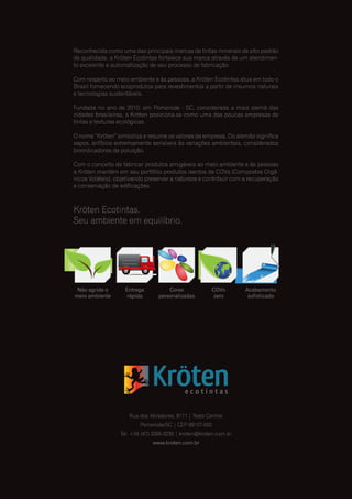 Reconhecida como uma das principais marcas de tintas minerais de alto padrão
de qualidade, a Kröten Ecotintas fortalece sua marca através de um atendimen-
to excelente e automatização de seu processo de fabricação.
Com respeito ao meio ambiente e às pessoas, a Kröten Ecotintas atua em todo o
Brasil fornecendo ecoprodutos para revestimentos a partir de insumos naturais
e tecnologias sustentáveis.
Fundada no ano de 2010, em Pomerode - SC, considerada a mais alemã das
cidades brasileiras, a Kröten posiciona-se como uma das poucas empresas de
tintas e texturas ecológicas.
O nome “Kröten” simboliza e resume os valores da empresa. Do alemão significa
sapos, anfíbios extremamente sensíveis às variações ambientais, considerados
bioindicadores de poluição.
Com o conceito de fabricar produtos amigáveis ao meio ambiente e às pessoas
a Kröten mantém em seu portfólio produtos isentos de COVs (Compostos Orgâ-
nicos Voláteis), objetivando preservar a natureza e contribuir com a recuperação
e conservação de edificações.
Kröten Ecotintas.
Seu ambiente em equilíbrio.
Rua dos Atiradores, 8171 | Testo Central
Pomerode/SC | CEP 89107-000
Tel. +55 (47) 3395-0230 | kroten@kroten.com.br
www.kroten.com.br
Não agride o
meio ambiente
Entrega
rápida
Cores
personalizadas
COVs
zero
Acabamento
sofisticado
 