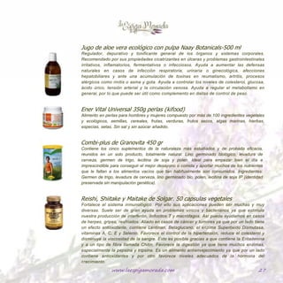 www.laespigamorada.com 27
Jugo de aloe vera ecológico con pulpa Naay Botanicals-500 ml
Regulador, depurativo y tonificante general de los órganos y sistemas corporales. Recomendado por sus
propiedades cicatrizantes en úlceras y problemas gastrointestinales irritativos, inflamatorios, fermentativos
o infecciosos. Ayuda a aumentar las defensas naturales en casos de infección respiratoria, urinaria o
ginecológica, afecciones hepatobiliares y ante una acumulación de toxinas en reumatismo, artritis, procesos
alérgicos como rinitis o asma y gota. Ayuda a controlar los niveles de colesterol, glucosa, ácido úrico,
tensión arterial y la circulación venosa. Ayuda a regular el metabolismo en general, por lo que puede ser
útil como complemento en dietas de control de peso.
Ener Vital Universal 350g perlas (kifood)
Alimento en perlas para hombres y mujeres compuesto por más de 100 ingredientes vegetales y ecológicos,
semillas, cereales, frutas y verduras, frutos secos, algas marinas, hierbas, especias, setas. Sin sal y sin azúcar
añadido.
Combi-plus de Granovita 450 gr
Contiene los cinco suplementos de la naturaleza más estudiados y de probada eficacia, reunidos en un solo
producto, totalmente natural: Lino germinado biológico, levadura de cerveza, germen de trigo, lecitina de
soja y polen. Ideal para empezar bien el día e imprescindible para conseguir el mejor desayuno o comida y
aportar muchos de los nutrientes que le faltan a los alimentos vacíos que tan habitualmente son
consumidos. Ingredientes: Germen de trigo, levadura de cerveza, lino germinado bio, polen, lecitina de soja
IP (identidad preservada sin manipulación genética).
Reishi, Shiitake y Maitake de Solgar. 50 capsulas vegetales
Fortalece el sistema inmunológico. Por ello sus aplicaciones pueden ser muchas y muy diversas. Suele ser de
gran ayuda en problemas víricos y bacterianos ya que estimula nuestra producción de interferón, linfocitos
T y macrófagos. Así puede ayudarnos en casos de herpes, gripes, resfriados. Aliado en casos de cáncer y
tumores ya que por un lado tiene un efecto antioxidante, contiene Lentinan, Betaglucano, el enzima
Superóxido Dismutasa, vitaminas A, C, E y Selenio. Favorece el control de la hipertensión, reduce el
colesterol y disminuye la viscosidad de la sangre. Esto es posible gracias a que contiene la Eritadenina y a
un tipo de fibra llamada Chitin. Favorece la digestión ya que tiene muchos enzimas, especialmente la
pepsina y tripsina. Es un alimento antienvejecimiento ya que por un lado contiene antioxidantes y por otro
favorece niveles adecuados de la hormona del crecimiento.
 