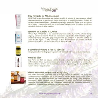 www.laespigamorada.com 29
Ergy-Yam tubo de 100 ml nutergia
ERGY YAM es una fito-emulsión que contiene un 40% de extracto de Yam (dioscorea villosa) cuyo uso
tradicional ha demostrado efectos positivos en el equilibrio femenino. También se compone de aceites de
Onagra y Mosqueta, con virtudes hidratantes. Aplicar en la cara interna de los brazos y muslos, alternando
con los pechos y el bajo-vientre. La vía cutánea permite una asimilación óptima, sin fatiga hepática.
Synerviol de Nutergia 100 perlas
Omega 3 y 6.SYNERVIOL es una asociación original de aceites de pescados salvajes, borraja virgen y
vitamina E natural. Aporta en proporciones equilibradas ácido linoléico y gama-linolénico (borraja), EPA y
DHA (pequeños pescados) que participan en la función cardíaca en dosis de 250 mg/día. La DHA
contribuye al buen funcionamiento del cerebro; el efecto beneficioso se obtiene con el consumo diario de
250 mg de DHA.
B-Complex de Nature´s Plus 90 cápsulas
Complejo de vitaminas del grupo B especialmente formulado sobre una base de arroz integral.
Flores de Bach
Las Flores de Bach se agrupan dentro de siete categorías, y se utilizan tanto para enfermedades físicas o
psicosomáticas como para trastornos psicológicos o emocionales. Pueden utilizarse también en el desarrollo
personal, ya que nos ayudan a profundizar en nuestro interior y a equilibrarnos.
Aceites Esenciales Terapeúticos Young Living
Los aceites esenciales, conocidos como la energía vital de la naturaleza, son los líquidos volátiles naturales y
aromáticos que se encuentran en arbustos, flores, árboles, raíces, matas y semillas. Sólo los aceites
esenciales de calidad YLTG™ de Young Living, ecológicos y terapéuticos, deben utilizarse para la
aromaterapia, la terapia con masajes, el bienestar emocional, el cuidado personal, los suplementos
nutricionales, las soluciones domésticas y mucho más., que incluyen la inhalación y la aplicación directa.
 