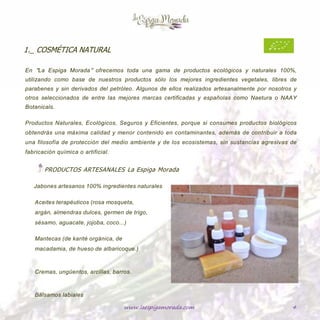www.laespigamorada.com 4
1._ COSMÉTICA NATURAL___________________________________________________________
En “La Espiga Morada” ofrecemos toda una gama de productos ecológicos y naturales 100%,
utilizando como base de nuestros productos sólo los mejores ingredientes vegetales, libres de
parabenes y sin derivados del petróleo. Algunos de ellos realizados artesanalmente por nosotros y
otros seleccionados de entre las mejores marcas certificadas y españolas como Naetura o NAAY
Botanicals.
Productos Naturales, Ecológicos, Seguros y Eficientes, porque si consumes productos biológicos
obtendrás una máxima calidad y menor contenido en contaminantes, además de contribuir a toda
una filosofía de protección del medio ambiente y de los ecosistemas, sin sustancias agresivas de
fabricación química o artificial.
PRODUCTOS ARTESANALES de “La Espiga Morada”
Jabones artesanos 100% ingredientes
naturales
Aceites terapéuticos (rosa mosqueta, argán,
almendras dulces, germen de trigo, sésamo,
aguacate, jojoba, coco…)
Mantecas (de karité orgánica, de macadamia,
de hueso de albaricoque.)
Cremas, ungüentos, arcillas, barros.
Bálsamos labiales.
 